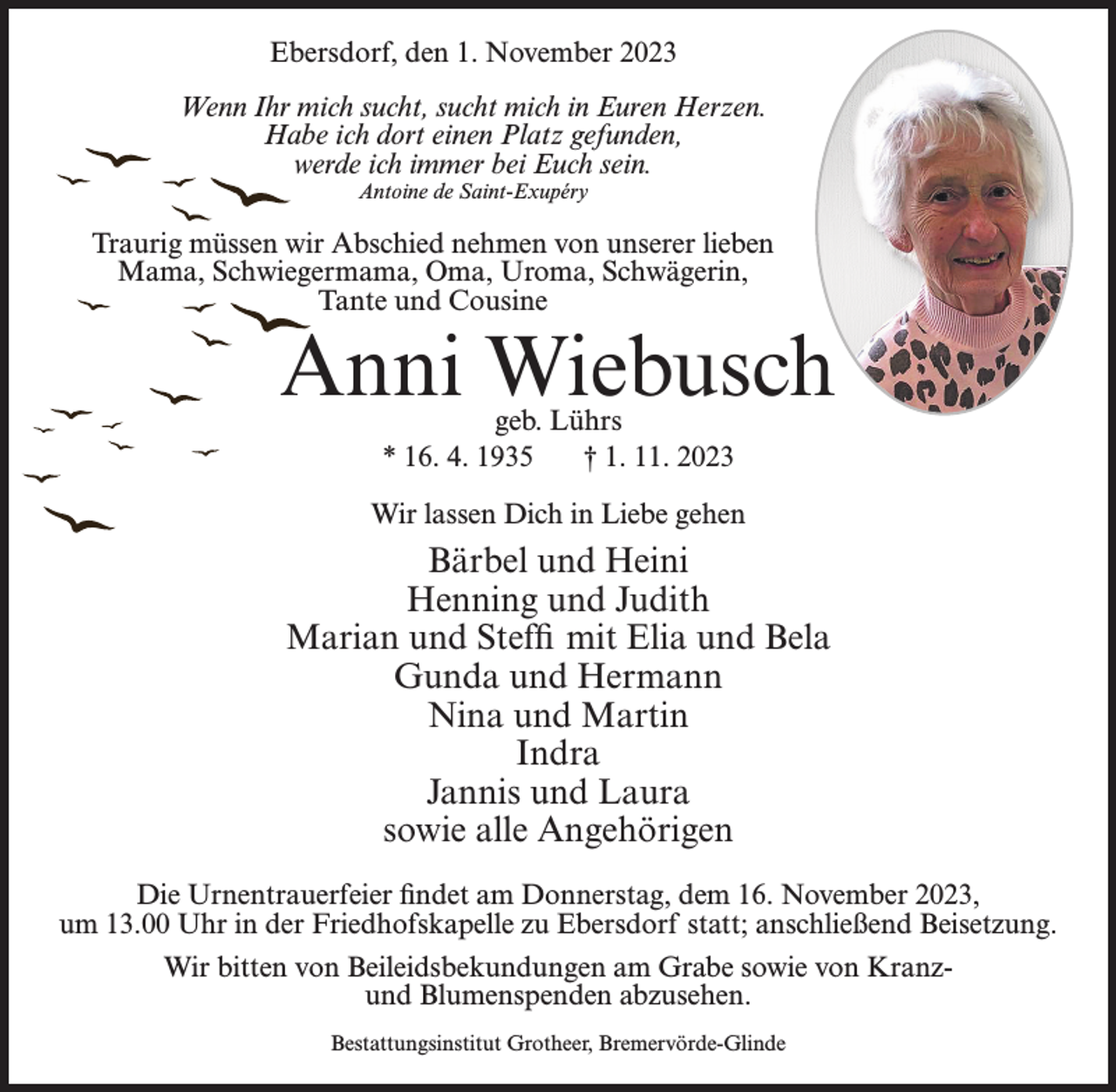 <p>Ebersdorf, den 1. November 2023<br />Wenn Ihr mich sucht, sucht mich in Euren Herzen.<br />Habe ich dort einen Platz gefunden,<br />werde ich immer bei Euch sein.<br />Antoine de Saint-Exupéry</p><p>Traurig müssen wir Abschied nehmen von unserer lieben<br />Mama, Schwiegermama, Oma, Uroma, Schwägerin,<br />Tante und Cousine</p><p>Anni Wiebusch<br />geb. Lührs<br />* 16. 4. 1935<br />† 1. 11. 2023</p><p>Wir lassen Dich in Liebe gehen</p><p>Bärbel und Heini<br />Henning und Judith<br />Marian und Steffi mit Elia und Bela<br />Gunda und Hermann<br />Nina und Martin<br />Indra<br />Jannis und Laura<br />sowie alle Angehörigen<br />Die Urnentrauerfeier findet am Donnerstag, dem 16. November 2023,<br />um 13.00 Uhr in der Friedhofskapelle zu Ebersdorf statt; anschließend Beisetzung.<br />Wir bitten von Beileidsbekundungen am Grabe sowie von Kranzund Blumenspenden abzusehen.<br />Bestattungsinstitut Grotheer, Bremervörde-Glinde</p>