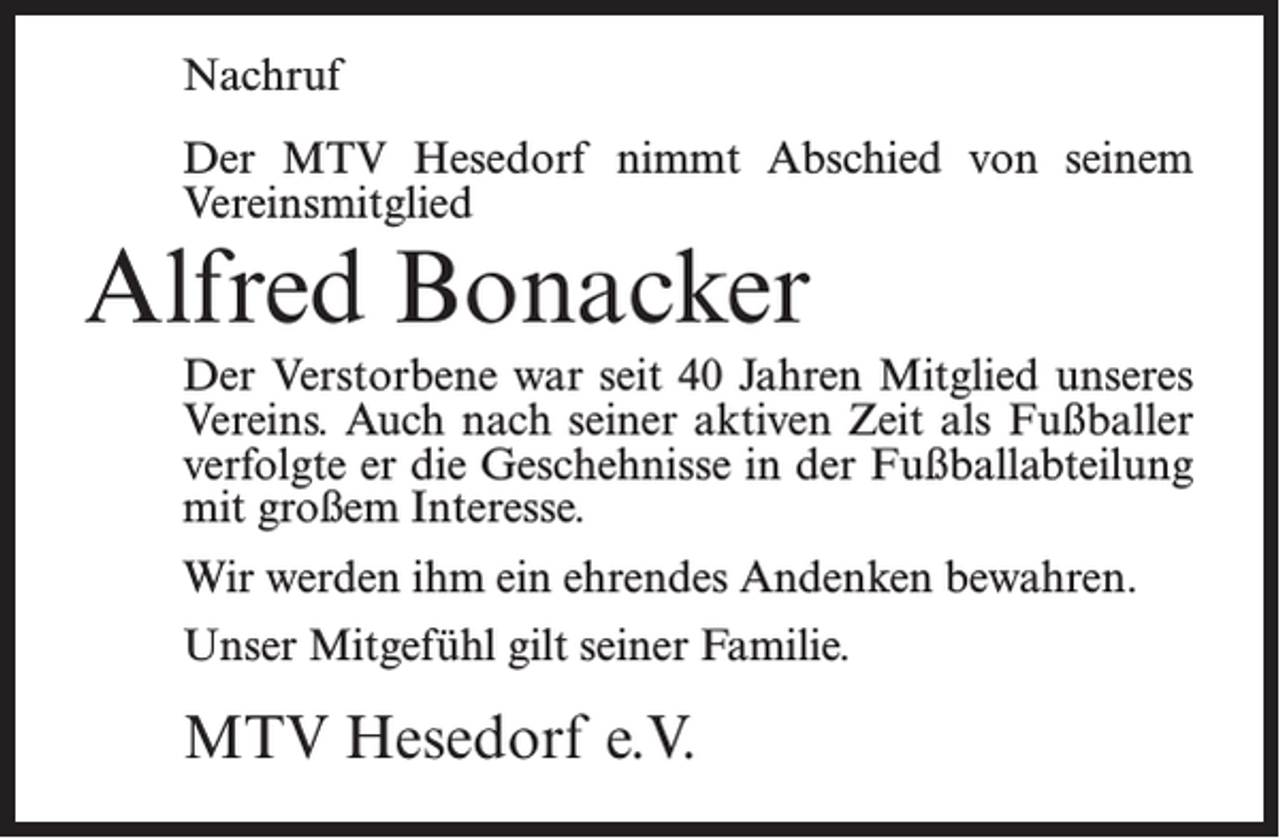 <p>Nachruf<br />Der MTV Hesedorf nimmt Abschied von seinem<br />Vereinsmitglied</p><p>Alfred Bonacker</p><p>Der Verstorbene war seit 40 Jahren Mitglied unseres<br />Vereins. Auch nach seiner aktiven Zeit als Fußballer<br />verfolgte er die Geschehnisse in der Fußballabteilung<br />mit großem Interesse.<br />Wir werden ihm ein ehrendes Andenken bewahren.<br />Unser Mitgefühl gilt seiner Familie.</p><p>MTV Hesedorf e.V.</p>