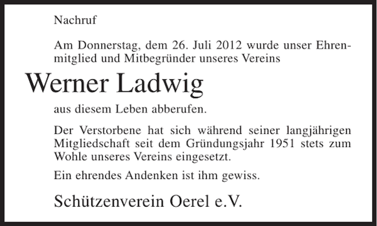 <p>Nachruf<br />Am Donnerstag, dem 26. Juli 2012 wurde unser Ehrenmitglied und Mitbegründer unseres Vereins</p><p>Werner Ladwig<br />aus diesem Leben abberufen.<br />Der Verstorbene hat sich während seiner langjährigen<br />Mitgliedschaft seit dem Gründungsjahr 1951 stets zum<br />Wohle unseres Vereins eingesetzt.<br />Ein ehrendes Andenken ist ihm gewiss.</p><p>Schützenverein Oerel e.V.</p>