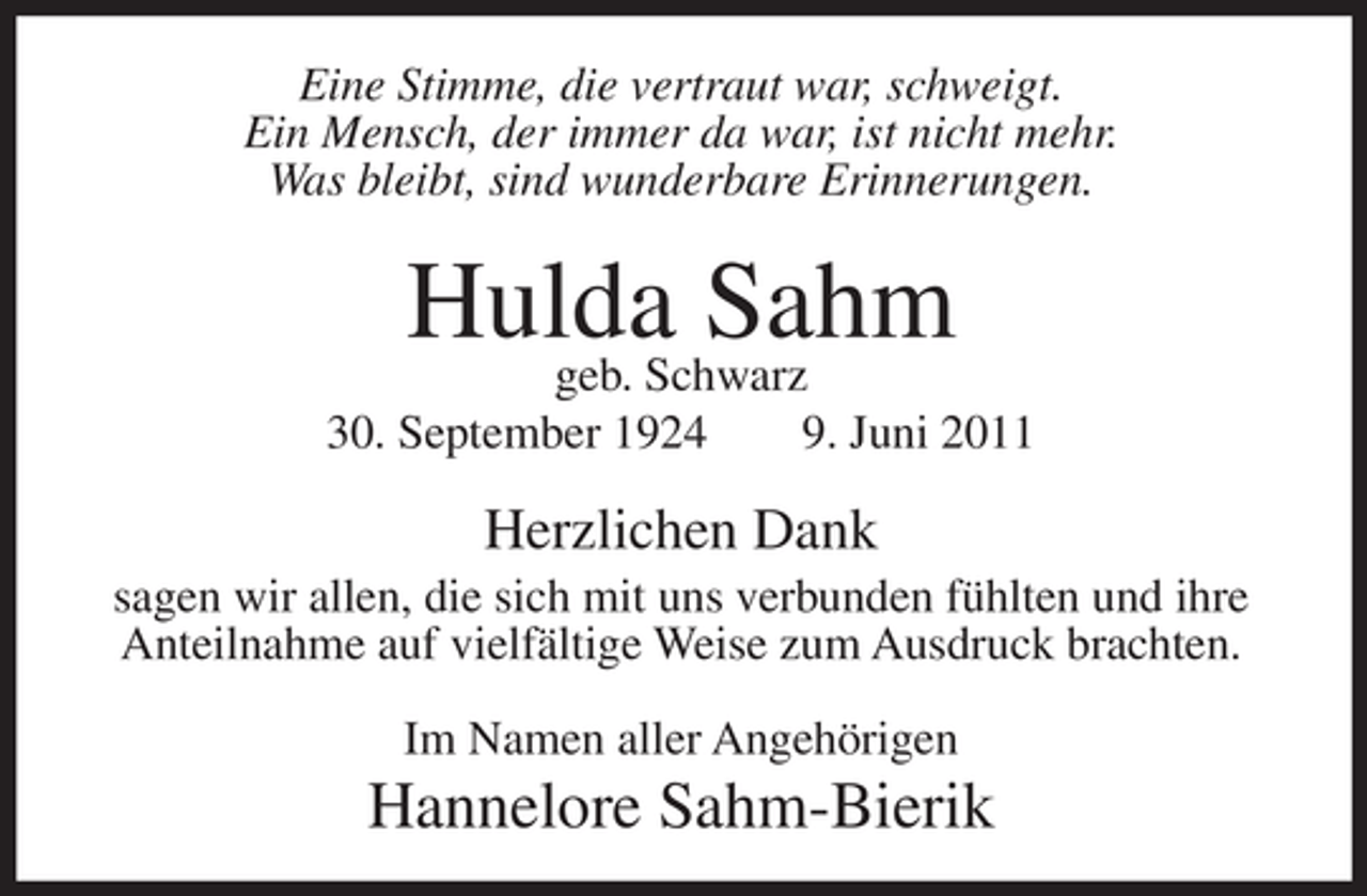 <p>Eine Stimme, die vertraut war, schweigt.<br />Ein Mensch, der immer da war, ist nicht mehr.<br />Was bleibt, sind wunderbare Erinnerungen.</p><p>Hulda Sahm<br />geb. Schwarz<br />30. September 1924</p><p>9. Juni 2011</p><p>Herzlichen Dank<br />sagen wir allen, die sich mit uns verbunden fühlten und ihre<br />Anteilnahme auf vielfältige Weise zum Ausdruck brachten.<br />Im Namen aller Angehörigen</p><p>Hannelore Sahm-Bierik</p>