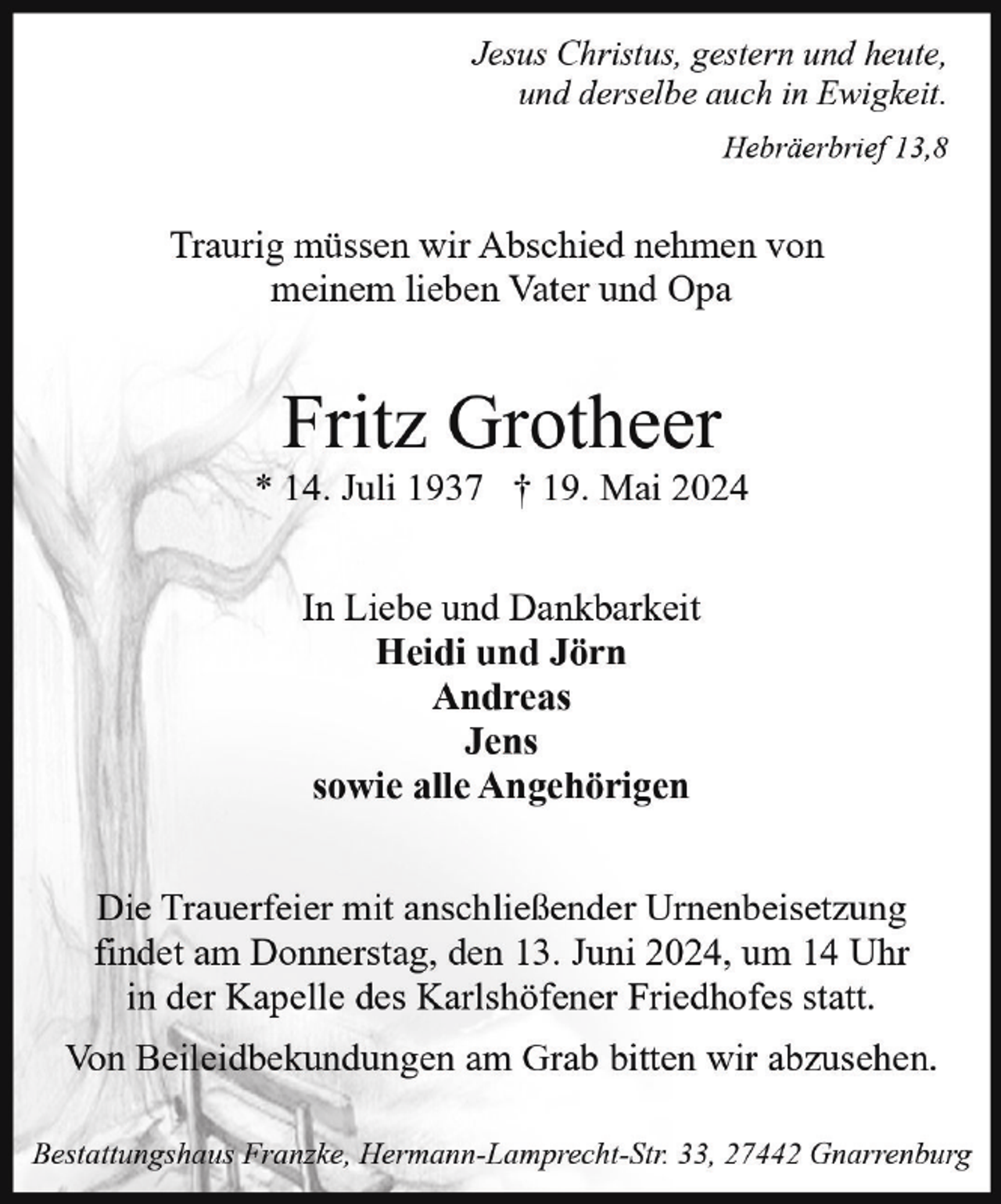 <p>Jesus Christus, gestern und heute,<br />und derselbe auch in Ewigkeit.<br />Hebräerbrief 13,8</p><p>Traurig müssen wir Abschied nehmen von<br />meinem lieben Vater und Opa</p><p>Fritz Grotheer</p><p>* 14. Juli 1937 † 19. Mai 2024<br />In Liebe und Dankbarkeit<br />Heidi und Jörn<br />Andreas<br />Jens<br />sowie alle Angehörigen<br />Die Trauerfeier mit anschließender Urnenbeisetzung<br />findet am Donnerstag, den 13. Juni 2024, um 14 Uhr<br />in der Kapelle des Karlshöfener Friedhofes statt.<br />Von Beileidbekundungen am Grab bitten wir abzusehen.<br />Bestattungshaus Franzke, Hermann-Lamprecht-Str. 33, 27442 Gnarrenburg</p>