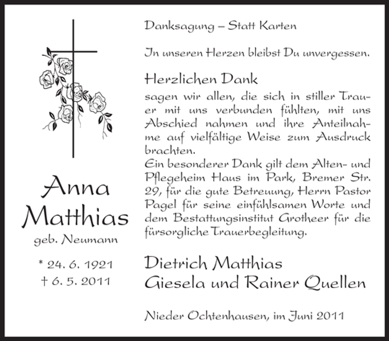 <p>Danksagung – Statt Karten<br />In unseren Herzen bleibst Du unvergessen.</p><p>Herzlichen Dank</p><p>Anna<br />Matthias<br />geb. Neumann<br />* 24. 6. 1921<br />† 6. 5. 2011</p><p>sagen wir allen, die sich in stiller Trauer mit uns verbunden fühlten, mit uns<br />Abschied nahmen und ihre Anteilnahme auf vielfältige Weise zum Ausdruck<br />brachten.<br />Ein besonderer Dank gilt dem Alten- und<br />Pflegeheim Haus im Park, Bremer Str.<br />29, für die gute Betreuung, Herrn Pastor<br />Pagel für seine einfühlsamen Worte und<br />dem Bestattungsinstitut Grotheer für die<br />fürsorgliche Trauerbegleitung.</p><p>Dietrich Matthias<br />Giesela und Rainer Quellen<br />Nieder Ochtenhausen, im Juni 2011</p>