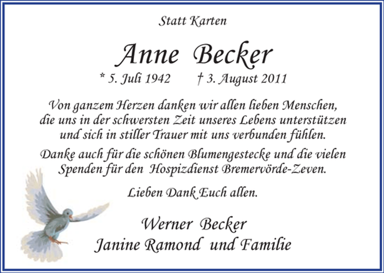 <p>Statt Karten</p><p>Anne Becker</p><p>* 5. Juli 1942</p><p>† 3. August 2011</p><p>Von ganzem Herzen danken wir allen lieben Menschen,<br />die uns in der schwersten Zeit unseres Lebens unterstützen<br />und sich in stiller Trauer mit uns verbunden fühlen.<br />Danke auch für die schönen Blumengestecke und die vielen<br />Spenden für den Hospizdienst Bremervörde-Zeven.<br />Lieben Dank Euch allen.</p><p>Werner Becker<br />Janine Ramond und Familie</p>
