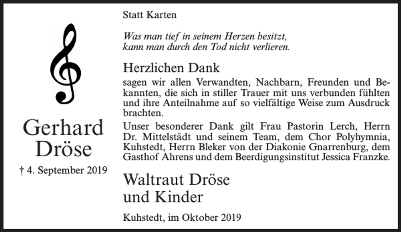 <p>Statt Karten<br />Was man tief in seinem Herzen besitzt,<br />kann man durch den Tod nicht verlieren.</p><p>Herzlichen Dank</p><p>Gerhard<br />Dröse<br />† 4. September 2019</p><p>sagen wir allen Verwandten, Nachbarn, Freunden und Bekannten, die sich in stiller Trauer mit uns verbunden fühlten<br />und ihre Anteilnahme auf so vielfältige Weise zum Ausdruck<br />brachten.<br />Unser besonderer Dank gilt Frau Pastorin Lerch, Herrn<br />Dr. Mittelstädt und seinem Team, dem Chor Polyhymnia,<br />Kuhstedt, Herrn Bleker von der Diakonie Gnarrenburg, dem<br />Gasthof Ahrens und dem Beerdigungsinstitut Jessica Franzke.</p><p>Waltraut Dröse<br />und Kinder<br />Kuhstedt, im Oktober 2019</p>