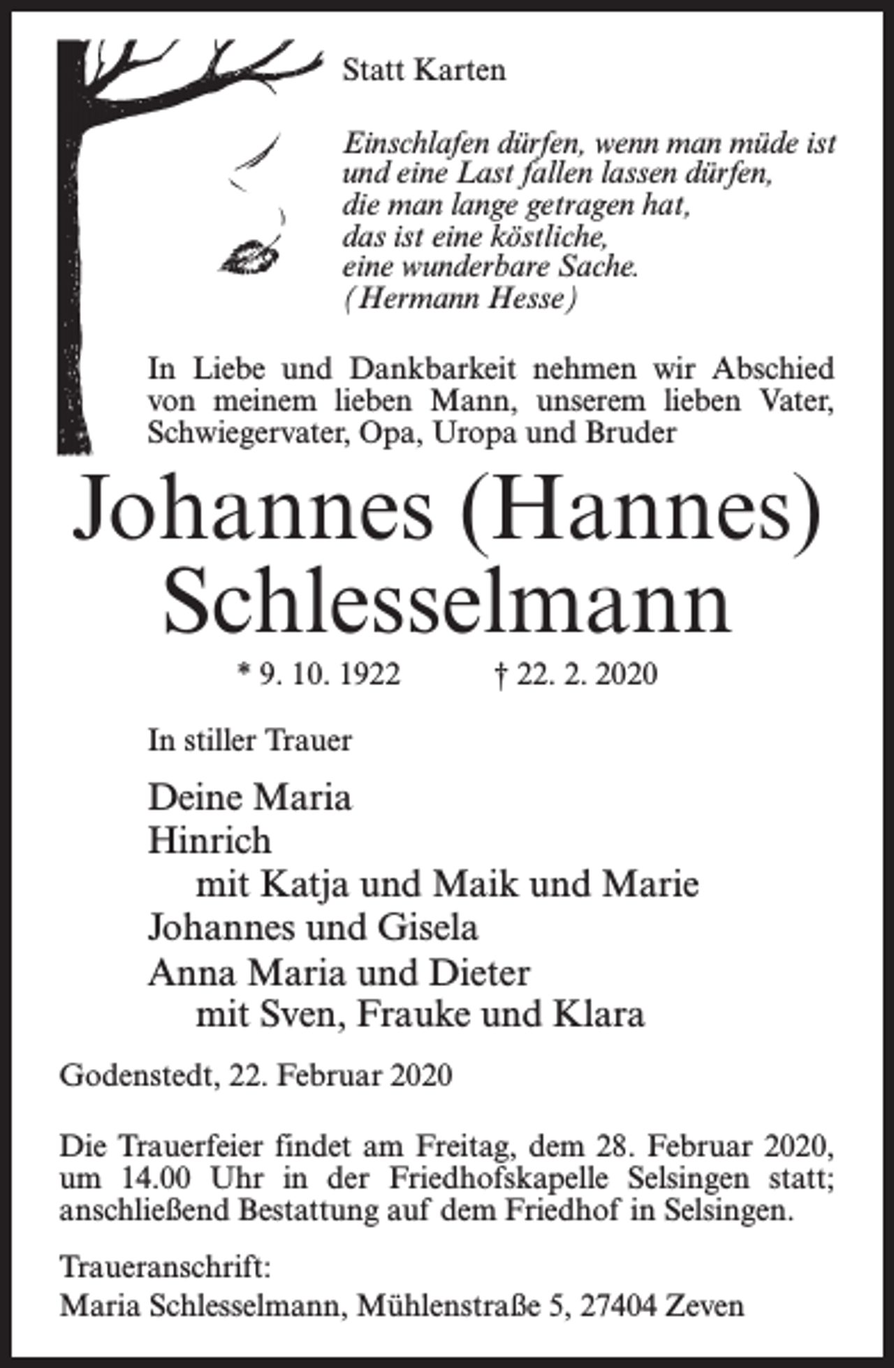 <p>Statt Karten<br />Einschlafen dürfen, wenn man müde ist<br />und eine Last fallen lassen dürfen,<br />die man lange getragen hat,<br />das ist eine köstliche,<br />eine wunderbare Sache.<br />(Hermann Hesse)<br />In Liebe und Dankbarkeit nehmen wir Abschied<br />von meinem lieben Mann, unserem lieben Vater,<br />Schwiegervater, Opa, Uropa und Bruder</p><p>Johannes (Hannes)<br />Schlesselmann<br />* 9. 10. 1922 † 22. 2. 2020<br />In stiller Trauer</p><p>Deine Maria<br />Hinrich<br />mit Katja und Maik und Marie<br />Johannes und Gisela<br />Anna Maria und Dieter<br />mit Sven, Frauke und Klara<br />Godenstedt, 22. Februar 2020<br />Die Trauerfeier findet am Freitag, dem 28. Februar 2020,<br />um 14.00 Uhr in der Friedhofskapelle Selsingen statt;<br />anschließend Bestattung auf dem Friedhof in Selsingen.<br />Traueranschrift:<br />Maria Schlesselmann, Mühlenstraße 5, 27404 Zeven</p>