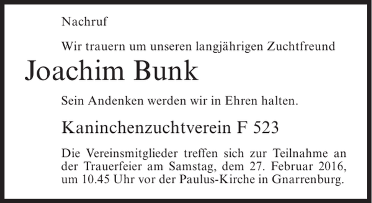 <p>Nachruf<br />Wir trauern um unseren langjährigen Zuchtfreund</p><p>Joachim Bunk<br />Sein Andenken werden wir in Ehren halten.</p><p>Kaninchenzuchtverein F 523<br />Die Vereinsmitglieder treffen sich zur Teilnahme an<br />der Trauerfeier am Samstag, dem 27. Februar 2016,<br />um 10.45 Uhr vor der Paulus-Kirche in Gnarrenburg.</p>