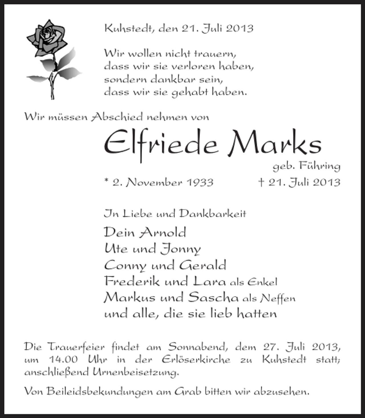 <p>Kuhstedt, den 21. Juli 2013<br />Wir wollen nicht trauern,<br />dass wir sie verloren haben,<br />sondern dankbar sein,<br />dass wir sie gehabt haben.<br />Wir müssen Abschied nehmen von</p><p>Elfriede Marks</p><p>geb. Führing<br />* 2. November 1933 † 21. Juli 2013<br />In Liebe und Dankbarkeit</p><p>Dein Arnold<br />Ute und Jonny<br />Conny und Gerald<br />Frederik und Lara als Enkel<br />Markus und Sascha als Neffen<br />und alle, die sie lieb hatten<br />Die Trauerfeier findet am Sonnabend, dem 27. Juli 2013,<br />um 14.00 Uhr in der Erlöserkirche zu Kuhstedt statt;<br />anschließend Urnenbeisetzung.<br />Von Beileidsbekundungen am Grab bitten wir abzusehen.</p>
