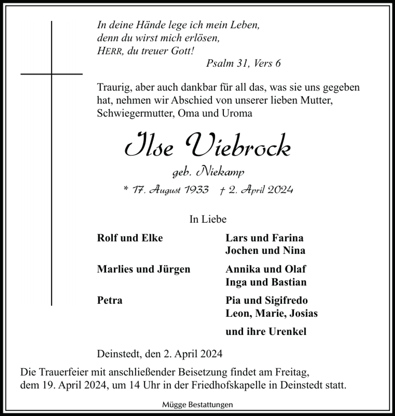 <p>In deine Hände lege ich mein Leben,<br />denn du wirst mich erlösen,<br />HERR, du treuer Gott!<br />Psalm 31, Vers 6<br />Traurig, aber auch dankbar für all das, was sie uns gegeben<br />hat, nehmen wir Abschied von unserer lieben Mutter,<br />Schwiegermutter, Oma und Uroma</p><p>Ilse Viebrock<br />geb. Niekamp</p><p>* 17. August 1933 † 2. April 2024<br />In Liebe<br />Rolf und Elke</p><p>Lars und Farina<br />Jochen und Nina</p><p>Marlies und Jürgen</p><p>Annika und Olaf<br />Inga und Bastian</p><p>Petra</p><p>Pia und Sigifredo<br />Leon, Marie, Josias<br />und ihre Urenkel</p><p>Deinstedt, den 2. April 2024<br />Die Trauerfeier mit anschließender Beisetzung findet am Freitag,<br />dem 19. April 2024, um 14 Uhr in der Friedhofskapelle in Deinstedt statt.<br />Mügge Bestattungen</p>