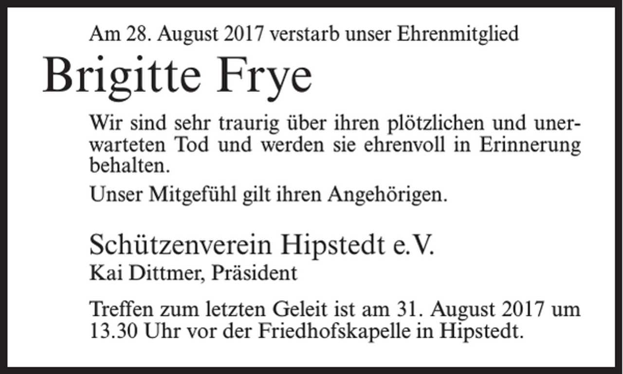 <p>Am 28. August 2017 verstarb unser Ehrenmitglied</p><p>Brigitte Frye</p><p>Wir sind sehr traurig über ihren plötzlichen und unerwarteten Tod und werden sie ehrenvoll in Erinnerung<br />behalten.<br />Unser Mitgefühl gilt ihren Angehörigen.</p><p>Schützenverein Hipstedt e.V.<br />Kai Dittmer, Präsident</p><p>Treffen zum letzten Geleit ist am 31. August 2017 um<br />13.30 Uhr vor der Friedhofskapelle in Hipstedt.</p>