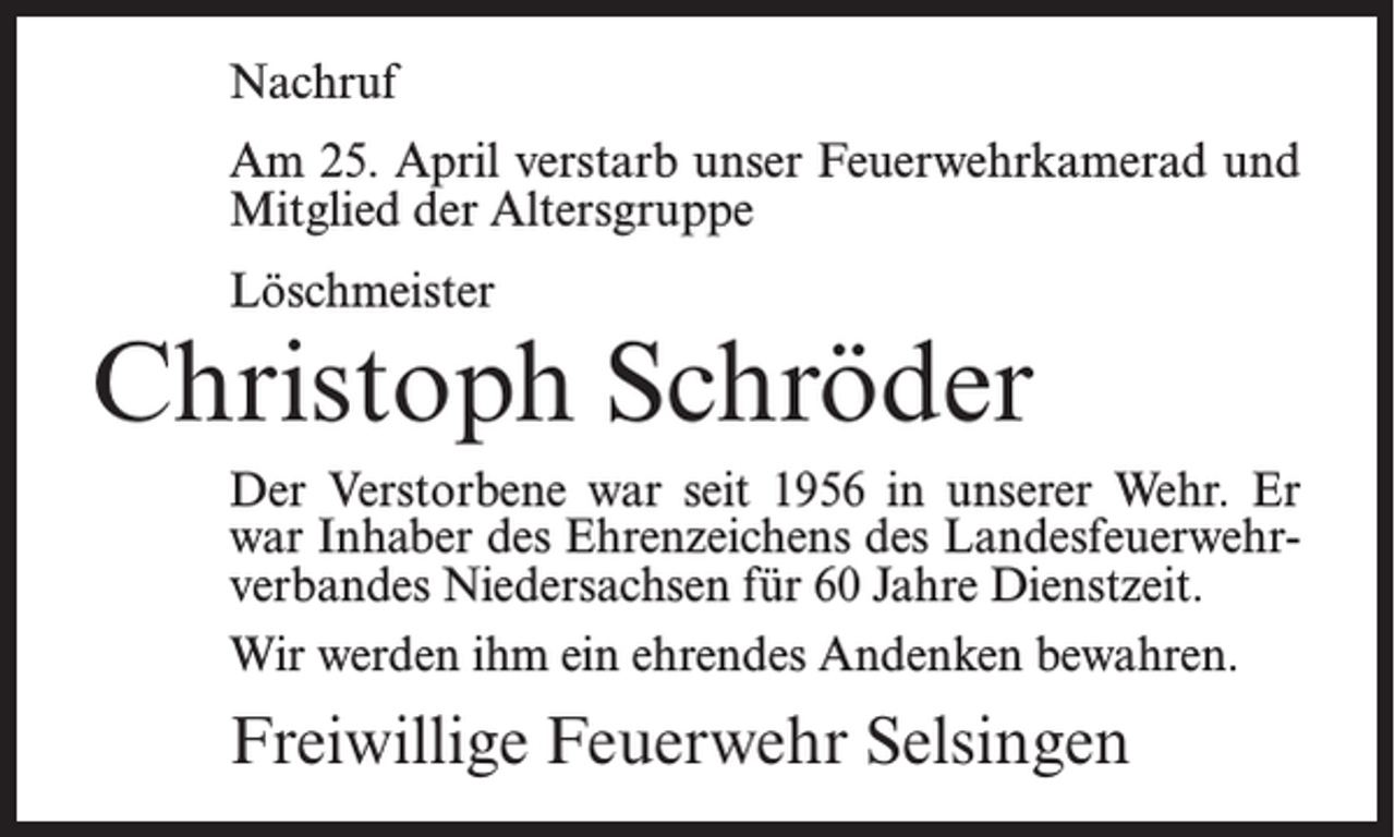 <p>Nachruf<br />Am 25. April verstarb unser Feuerwehrkamerad und<br />Mitglied der Altersgruppe<br />Löschmeister</p><p>Christoph Schröder<br />Der Verstorbene war seit 1956 in unserer Wehr. Er<br />war Inhaber des Ehrenzeichens des Landesfeuerwehrverbandes Niedersachsen für 60 Jahre Dienstzeit.<br />Wir werden ihm ein ehrendes Andenken bewahren.</p><p>Freiwillige Feuerwehr Selsingen</p>