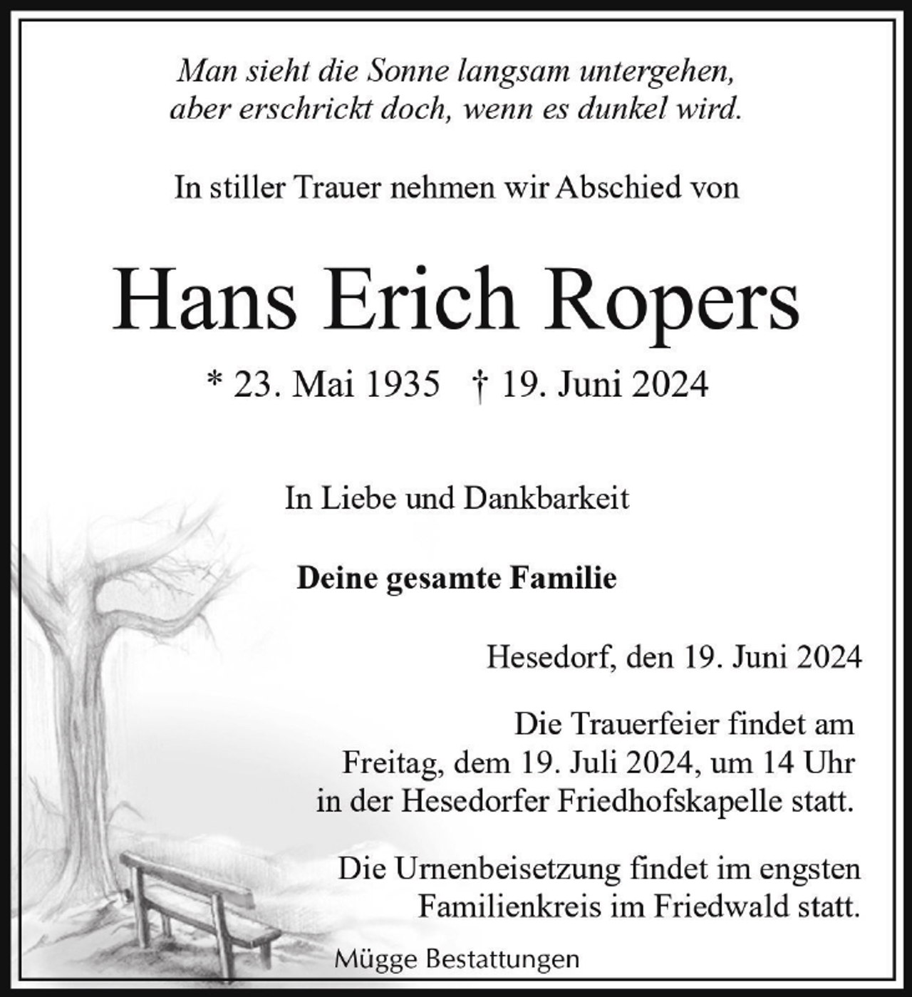 <p>Man sieht die Sonne langsam untergehen,<br />aber erschrickt doch, wenn es dunkel wird.<br />In stiller Trauer nehmen wir Abschied von</p><p>Hans Erich Ropers<br />* 23. Mai 1935 † 19. Juni 2024<br />In Liebe und Dankbarkeit<br />Deine gesamte Familie<br />Hesedorf, den 19. Juni 2024<br />Die Trauerfeier findet am<br />Freitag, dem 19. Juli 2024, um 14 Uhr<br />in der Hesedorfer Friedhofskapelle statt.<br />Die Urnenbeisetzung findet im engsten<br />Familienkreis im Friedwald statt.<br />Mügge Bestattungen</p>
