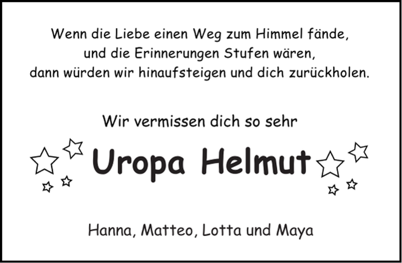 <p>Wenn die Liebe einen Weg zum Himmel fände,<br />und die Erinnerungen Stufen wären,<br />dann würden wir hinaufsteigen und dich zurückholen.</p><p>Wir vermissen dich so sehr</p><p>Uropa Heini<br />Opa Helmut<br />Lara, Mayleen und und Maya<br />Hanna, Matteo, LottaMoritz</p>