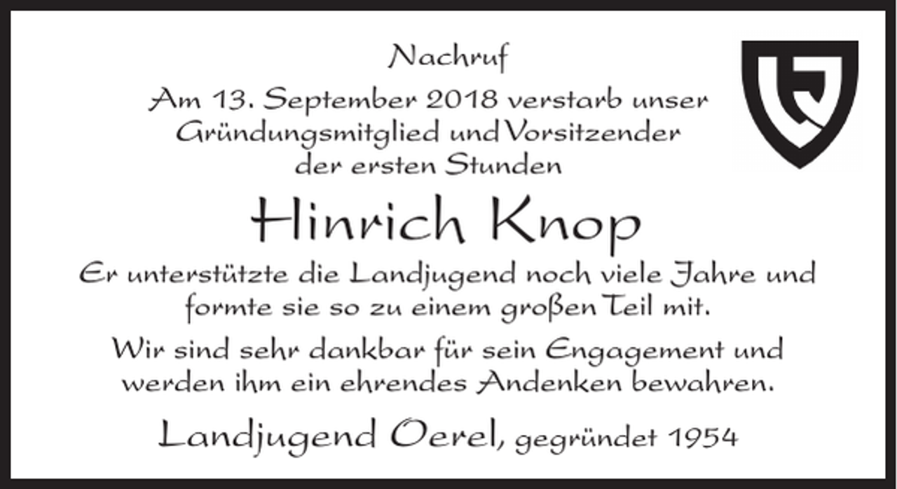 <p>Nachruf<br />Am 13. September 2018 verstarb unser<br />Gründungsmitglied und Vorsitzender<br />der ersten Stunden</p><p>Hinrich Knop</p><p>Er unterstützte die Landjugend noch viele Jahre und<br />formte sie so zu einem großen Teil mit.<br />Wir sind sehr dankbar für sein Engagement und<br />werden ihm ein ehrendes Andenken bewahren.</p><p>Landjugend Oerel, gegründet 1954</p>