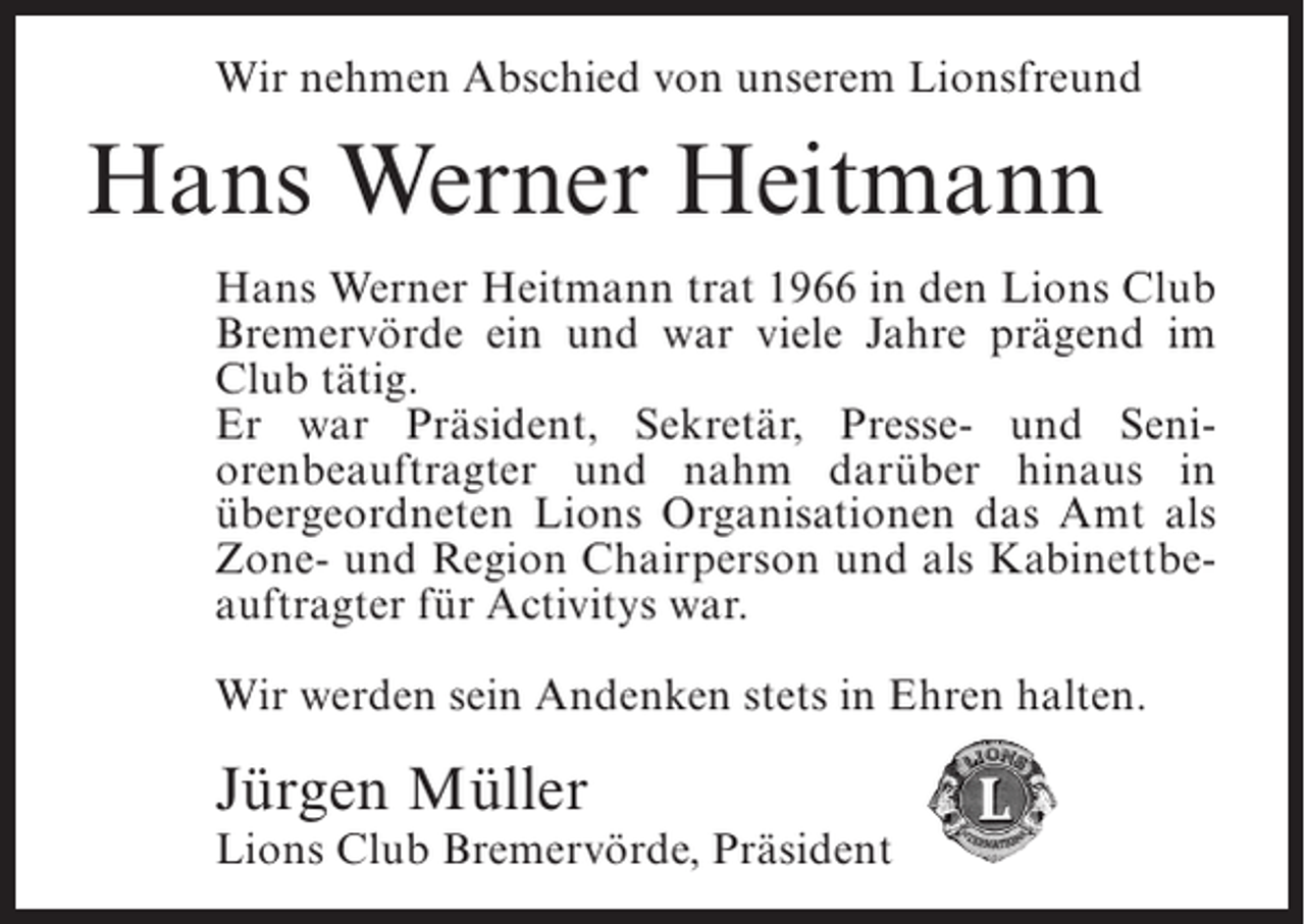 <p>Wir nehmen Abschied von unserem Lionsfreund</p><p>Hans Werner Heitmann<br />Hans Werner Heitmann trat 1966 in den Lions Club<br />Bremervörde ein und war viele Jahre prägend im<br />Club tätig.<br />Er war Präsident, Sekretär, Presse- und Seniorenbeauftragter und nahm darüber hinaus in<br />übergeordneten Lions Organisationen das Amt als<br />Zone- und Region Chairperson und als Kabinettbeauftragter für Activitys war.<br />Wir werden sein Andenken stets in Ehren halten.</p><p>Jürgen Müller</p><p>Lions Club Bremervörde, Präsident</p>