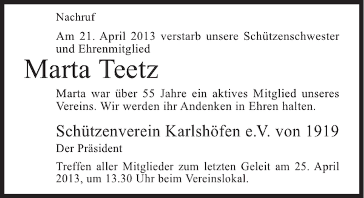 <p>Nachruf</p><p>Am 21. April 2013 verstarb unsere Schützenschwester<br />und Ehrenmitglied</p><p>Marta Teetz</p><p>Marta war über 55 Jahre ein aktives Mitglied unseres<br />Vereins. Wir werden ihr Andenken in Ehren halten.</p><p>Schützenverein Karlshöfen e.V. von 1919</p><p>Der Präsident<br />Treffen aller Mitglieder zum letzten Geleit am 25. April<br />2013, um 13.30 Uhr beim Vereinslokal.</p>