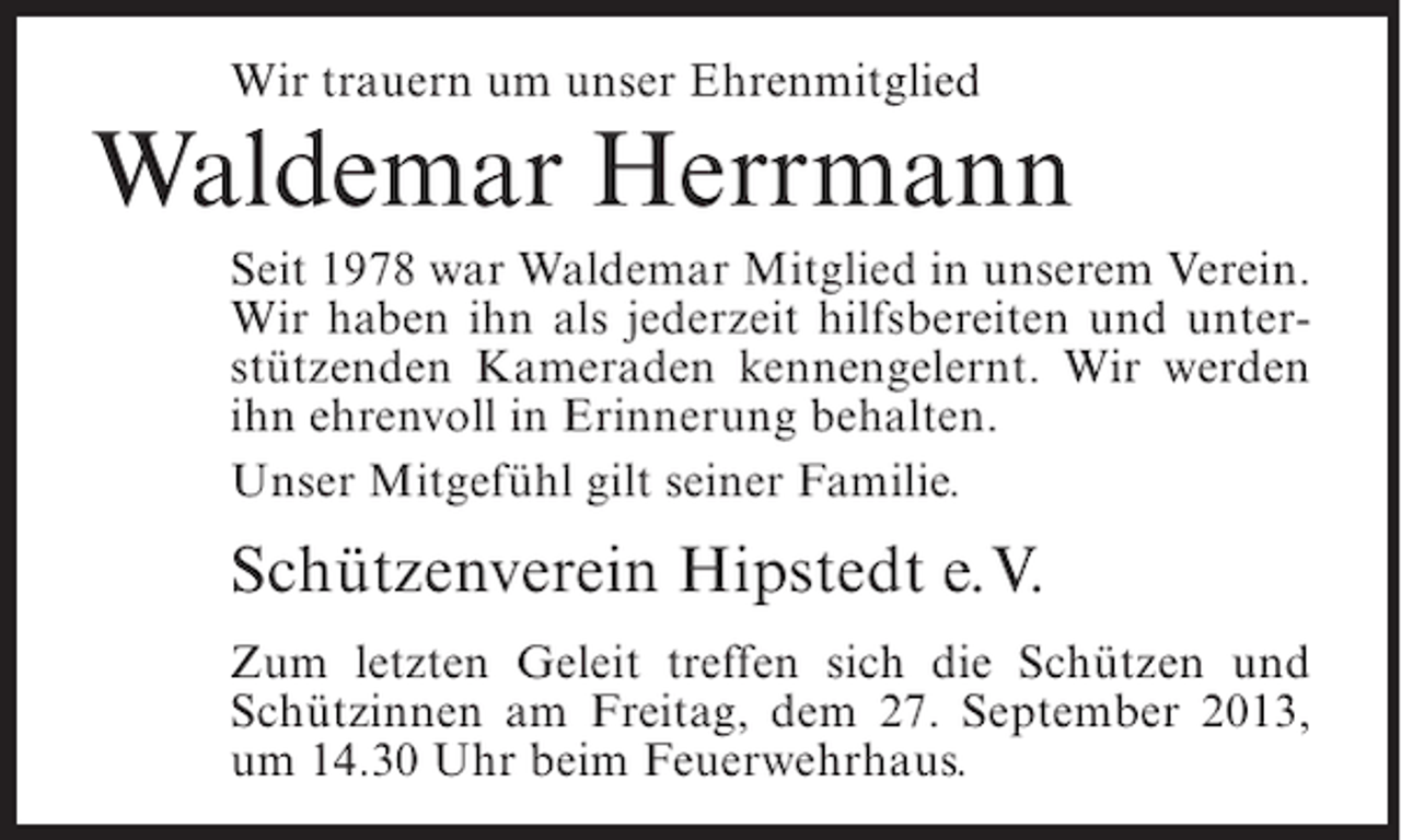 <p>Wir trauern um unser Ehrenmitglied</p><p>Waldemar Herrmann<br />Seit 1978 war Waldemar Mitglied in unserem Verein.<br />Wir haben ihn als jederzeit hilfsbereiten und unterstützenden Kameraden kennengelernt. Wir werden<br />ihn ehrenvoll in Erinnerung behalten.<br />Unser Mitgefühl gilt seiner Familie.</p><p>Schützenverein Hipstedt e.V.<br />Zum letzten Geleit treffen sich die Schützen und<br />Schützinnen am Freitag, dem 27. September 2013,<br />um 14.30 Uhr beim Feuerwehrhaus.</p>