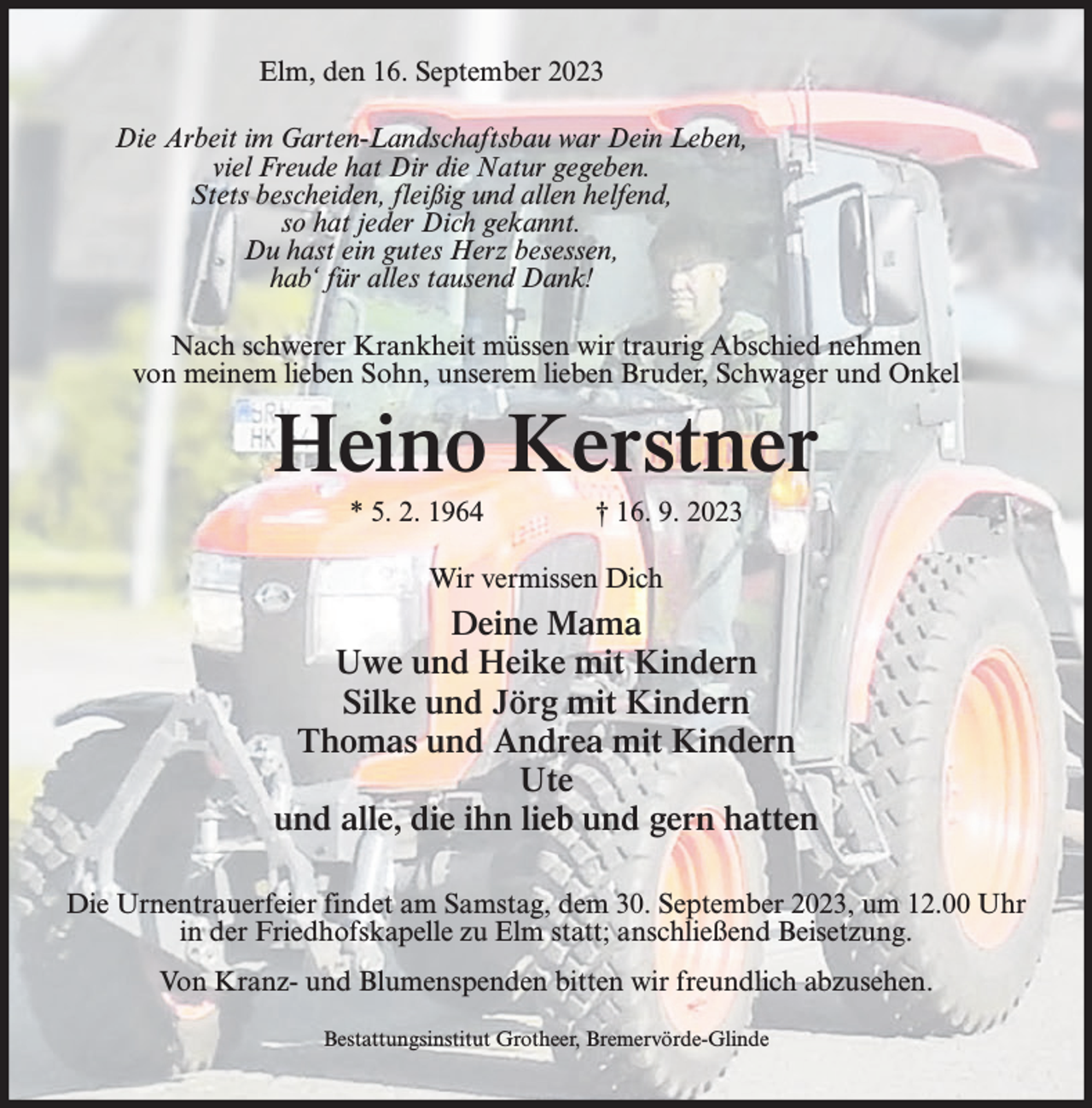 <p>Elm, den 16. September 2023<br />Die Arbeit im Garten-Landschaftsbau war Dein Leben,<br />viel Freude hat Dir die Natur gegeben.<br />Stets bescheiden, fleißig und allen helfend,<br />so hat jeder Dich gekannt.<br />Du hast ein gutes Herz besessen,<br />hab‘ für alles tausend Dank!<br />Nach schwerer Krankheit müssen wir traurig Abschied nehmen<br />von meinem lieben Sohn, unserem lieben Bruder, Schwager und Onkel</p><p>Heino Kerstner<br />* 5. 2. 1964</p><p>† 16. 9. 2023</p><p>Wir vermissen Dich</p><p>Deine Mama<br />Uwe und Heike mit Kindern<br />Silke und Jörg mit Kindern<br />Thomas und Andrea mit Kindern<br />Ute<br />und alle, die ihn lieb und gern hatten<br />Die Urnentrauerfeier findet am Samstag, dem 30. September 2023, um 12.00 Uhr<br />in der Friedhofskapelle zu Elm statt; anschließend Beisetzung.<br />Von Kranz- und Blumenspenden bitten wir freundlich abzusehen.<br />Bestattungsinstitut Grotheer, Bremervörde-Glinde</p>