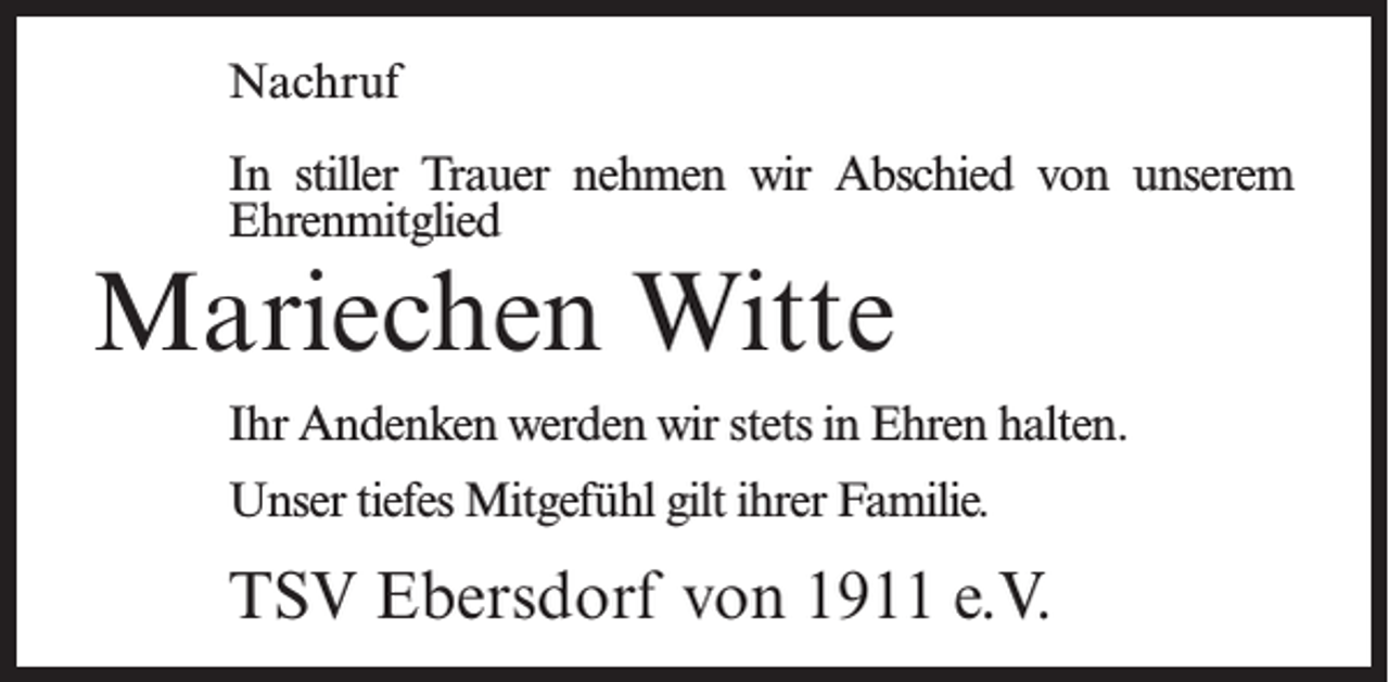 <p>Nachruf<br />In stiller Trauer nehmen wir Abschied von unserem<br />Ehrenmitglied</p><p>Mariechen Witte</p><p>Ihr Andenken werden wir stets in Ehren halten.<br />Unser tiefes Mitgefühl gilt ihrer Familie.</p><p>TSV Ebersdorf von 1911 e.V.</p>