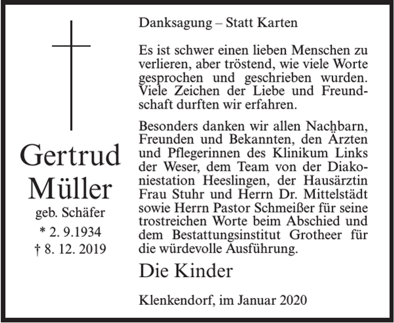 <p>Danksagung – Statt Karten<br />Es ist schwer einen lieben Menschen zu<br />verlieren, aber tröstend, wie viele Worte<br />gesprochen und geschrieben wurden.<br />Viele Zeichen der Liebe und Freundschaft durften wir erfahren.</p><p>Gertrud<br />Müller<br />geb. Schäfer<br />* 2. 9.1934<br />† 8. 12. 2019</p><p>Besonders danken wir allen Nachbarn,<br />Freunden und Bekannten, den Ärzten<br />und Pflegerinnen des Klinikum Links<br />der Weser, dem Team von der Diakoniestation Heeslingen, der Hausärztin<br />Frau Stuhr und Herrn Dr. Mittelstädt<br />sowie Herrn Pastor Schmeißer für seine<br />trostreichen Worte beim Abschied und<br />dem Bestattungsinstitut Grotheer für<br />die würdevolle Ausführung.</p><p>Die Kinder<br />Klenkendorf, im Januar 2020</p>