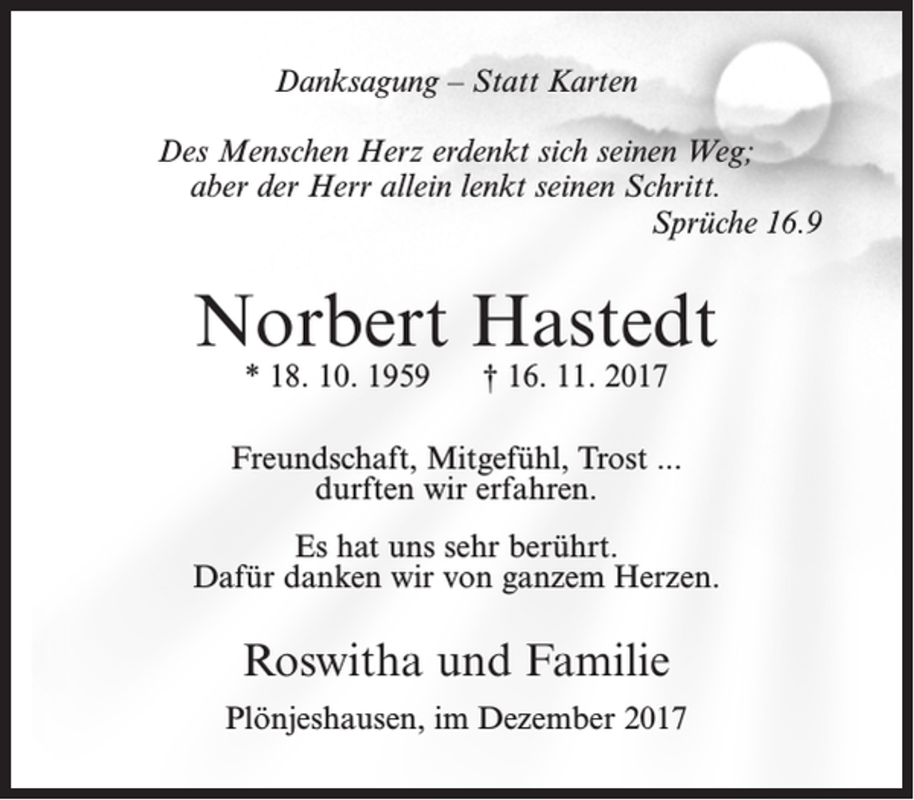 <p>Danksagung – Statt Karten<br />Des Menschen Herz erdenkt sich seinen Weg;<br />aber der Herr allein lenkt seinen Schritt.<br />Sprüche 16.9</p><p>Norbert Hastedt<br />* 18. 10. 1959</p><p>† 16. 11. 2017</p><p>Freundschaft, Mitgefühl, Trost ...<br />durften wir erfahren.<br />Es hat uns sehr berührt.<br />Dafür danken wir von ganzem Herzen.</p><p>Roswitha und Familie<br />Plönjeshausen, im Dezember 2017</p>