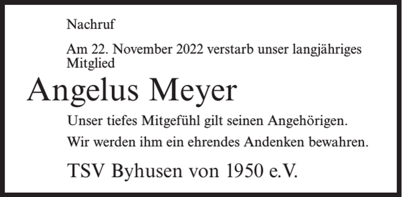 <p>Nachruf<br />Am 22. November 2022 verstarb unser langjähriges<br />Mitglied</p><p>Angelus Meyer</p><p>Unser tiefes Mitgefühl gilt seinen Angehörigen.<br />Wir werden ihm ein ehrendes Andenken bewahren.</p><p>TSV Byhusen von 1950 e.V.</p>