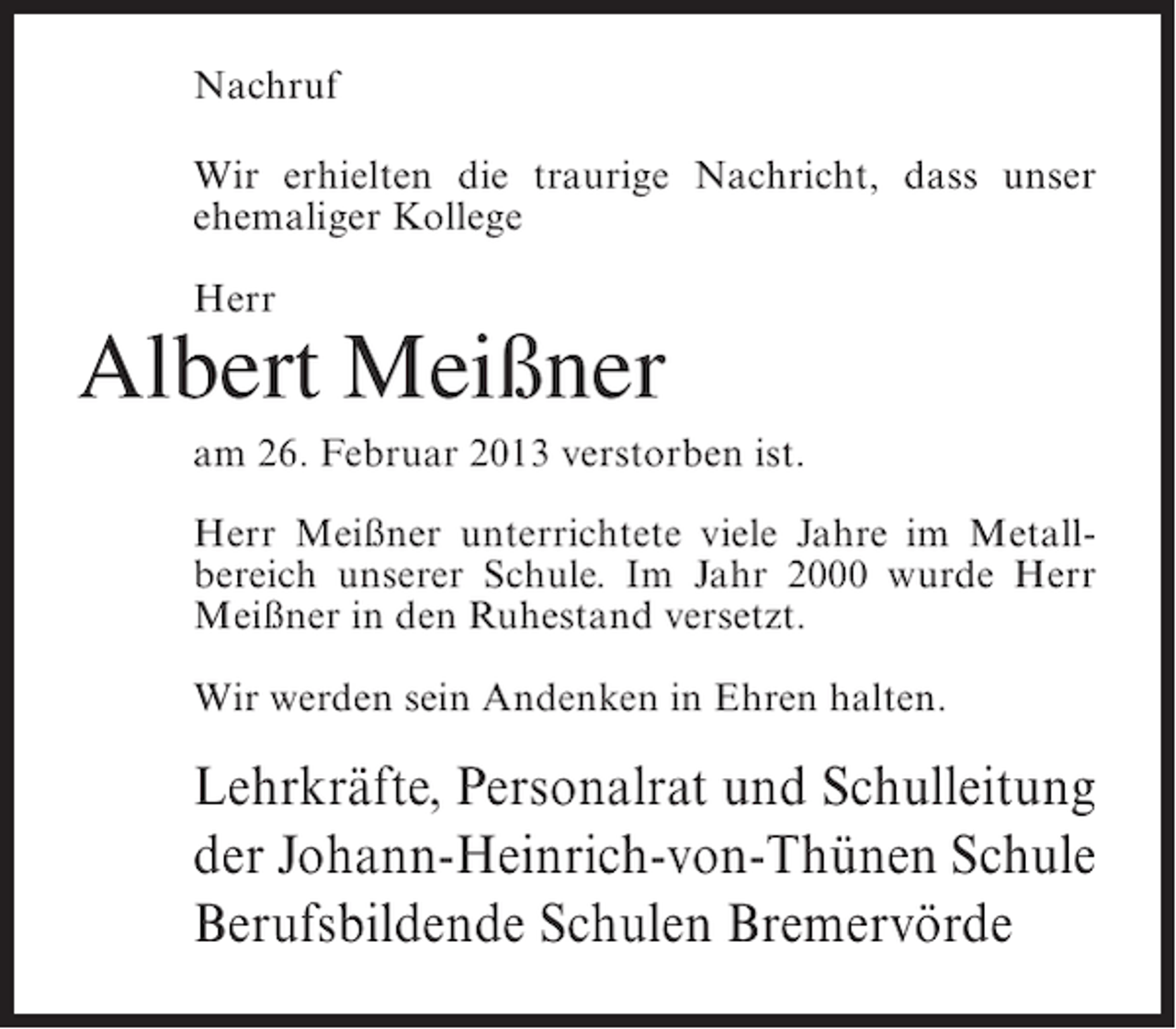 <p>Nachruf<br />Wir erhielten die traurige Nachricht, dass unser<br />ehemaliger Kollege<br />Herr</p><p>Albert Meißner<br />am 26. Februar 2013 verstorben ist.<br />Herr Meißner unterrichtete viele Jahre im Metallbereich unserer Schule. Im Jahr 2000 wurde Herr<br />Meißner in den Ruhestand versetzt.<br />Wir werden sein Andenken in Ehren halten.</p><p>Lehrkräfte, Personalrat und Schulleitung<br />der Johann-Heinrich-von-Thünen Schule<br />Berufsbildende Schulen Bremervörde</p>