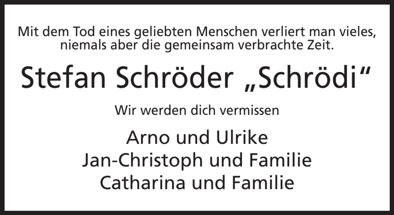<p>Mit dem Tod eines geliebten Menschen verliert man vieles,<br />niemals aber die gemeinsam verbrachte Zeit.</p><p>Stefan Schröder „Schrödi“<br />Wir werden dich vermissen</p><p>Arno und Ulrike<br />Jan-Christoph und Familie<br />Catharina und Familie</p>
