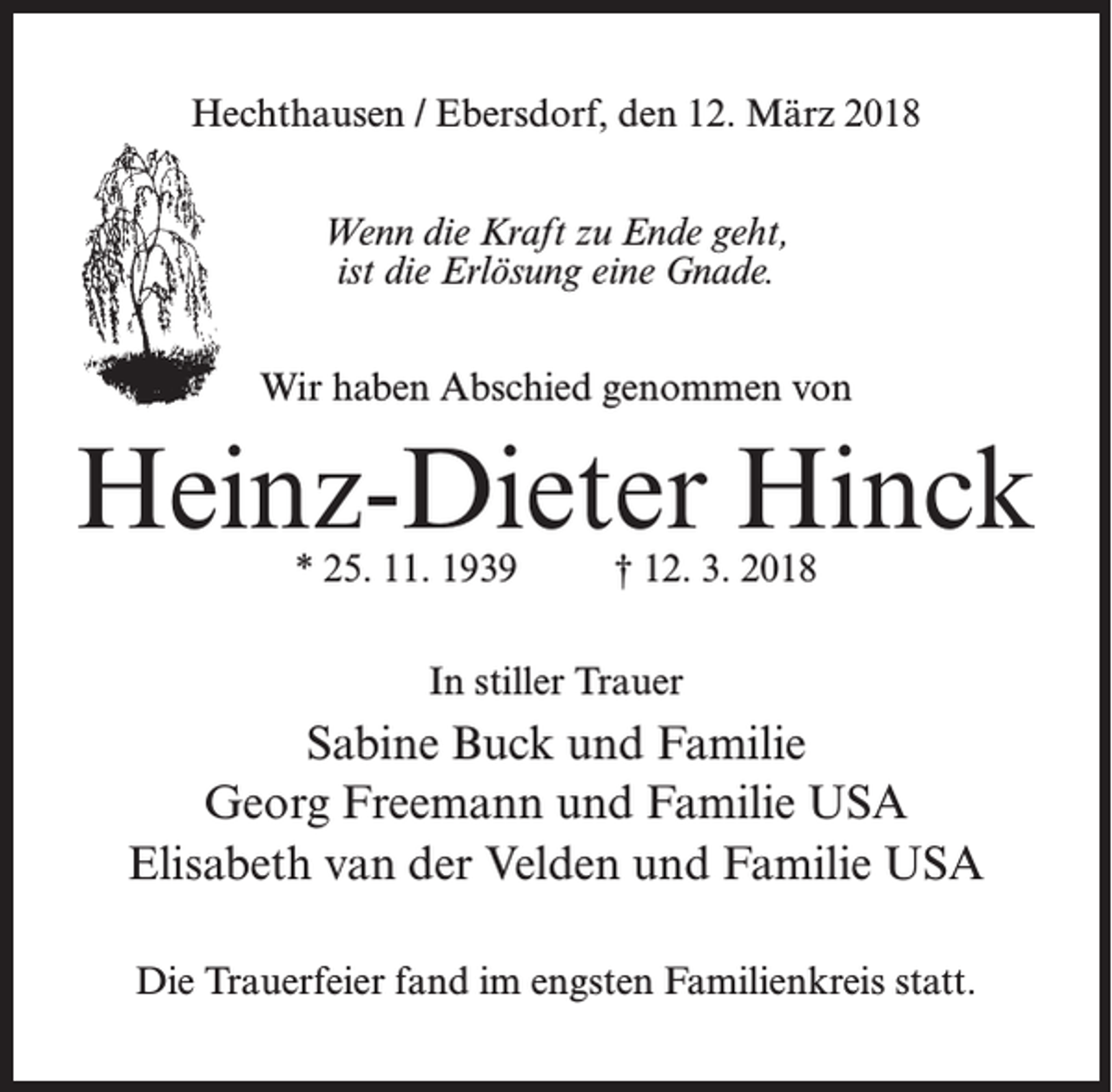 <p>Hechthausen / Ebersdorf, den 12. März 2018<br />Wenn die Kraft zu Ende geht,<br />ist die Erlösung eine Gnade.<br />Wir haben Abschied genommen von</p><p>Heinz-Dieter Hinck<br />* 25. 11. 1939 † 12. 3. 2018<br />In stiller Trauer</p><p>Sabine Buck und Familie<br />Georg Freemann und Familie USA<br />Elisabeth van der Velden und Familie USA<br />Die Trauerfeier fand im engsten Familienkreis statt.</p>