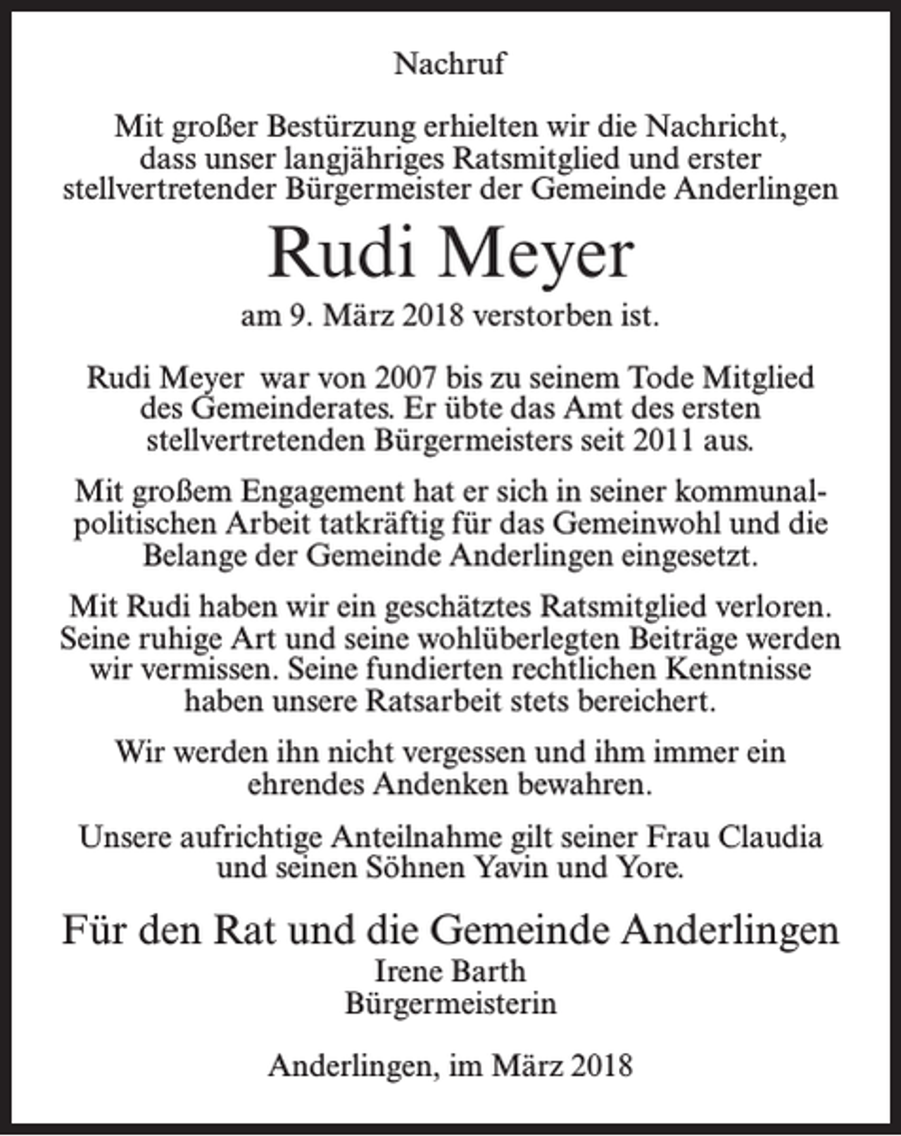 <p>Nachruf<br />Mit großer Bestürzung erhielten wir die Nachricht,<br />dass unser langjähriges Ratsmitglied und erster<br />stellvertretender Bürgermeister der Gemeinde Anderlingen</p><p>Rudi Meyer<br />am 9. März 2018 verstorben ist.<br />Rudi Meyer war von 2007 bis zu seinem Tode Mitglied<br />des Gemeinderates. Er übte das Amt des ersten<br />stellvertretenden Bürgermeisters seit 2011 aus.<br />Mit großem Engagement hat er sich in seiner kommunalpolitischen Arbeit tatkräftig für das Gemeinwohl und die<br />Belange der Gemeinde Anderlingen eingesetzt.<br />Mit Rudi haben wir ein geschätztes Ratsmitglied verloren.<br />Seine ruhige Art und seine wohlüberlegten Beiträge werden<br />wir vermissen. Seine fundierten rechtlichen Kenntnisse<br />haben unsere Ratsarbeit stets bereichert.<br />Wir werden ihn nicht vergessen und ihm immer ein<br />ehrendes Andenken bewahren.<br />Unsere aufrichtige Anteilnahme gilt seiner Frau Claudia<br />und seinen Söhnen Yavin und Yore.</p><p>Für den Rat und die Gemeinde Anderlingen<br />Irene Barth<br />Bürgermeisterin</p><p>Anderlingen, im März 2018</p>