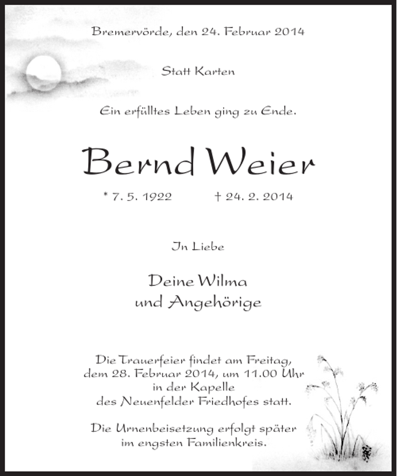<p>Bremervörde, den 24. Februar 2014<br />Statt Karten<br />Ein erfülltes Leben ging zu Ende.</p>
<p>Bernd Weier<br />* 7. 5. 1922 † 24. 2. 2014</p>
<p>In Liebe</p>
<p>Deine Wilma<br />und Angehörige<br />Die Trauerfeier findet am Freitag,<br />dem 28. Februar 2014, um 11.00 Uhr<br />in der Kapelle<br />des Neuenfelder Friedhofes statt.<br />Die Urnenbeisetzung erfolgt später<br />im engsten Familienkreis.</p>