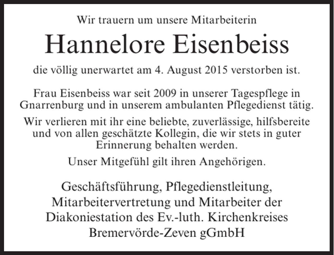 <p>Wir trauern um unsere Mitarbeiterin</p><p>Hannelore Eisenbeiss<br />die völlig unerwartet am 4. August 2015 verstorben ist.<br />Frau Eisenbeiss war seit 2009 in unserer Tagespflege in<br />Gnarrenburg und in unserem ambulanten Pflegedienst tätig.<br />Wir verlieren mit ihr eine beliebte, zuverlässige, hilfsbereite<br />und von allen geschätzte Kollegin, die wir stets in guter<br />Erinnerung behalten werden.<br />Unser Mitgefühl gilt ihren Angehörigen.</p><p>Geschäftsführung, Pflegedienstleitung,<br />Mitarbeitervertretung und Mitarbeiter der<br />Diakoniestation des Ev.-luth. Kirchenkreises<br />Bremervörde-Zeven gGmbH</p>