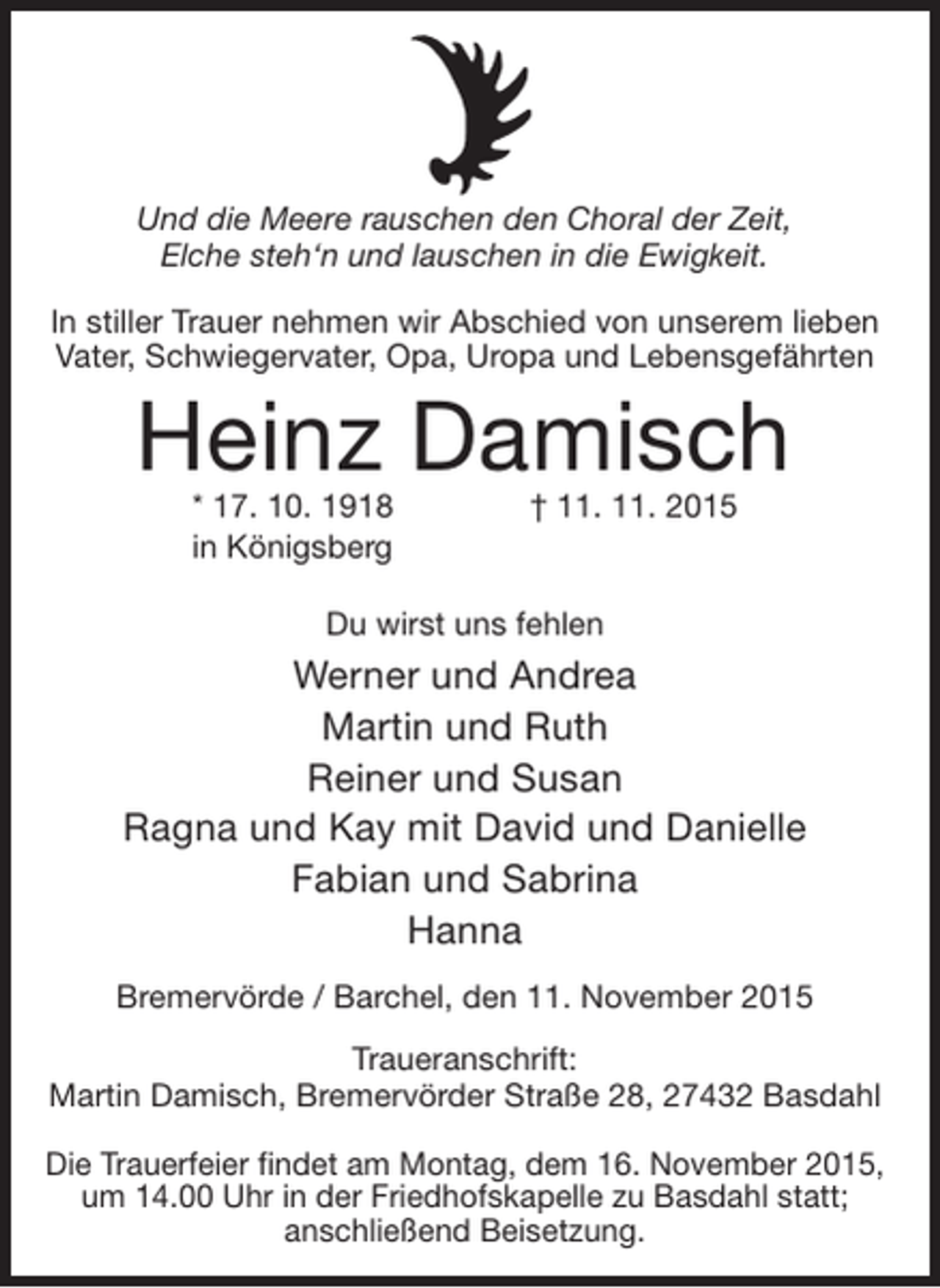 <p>Und die Meere rauschen den Choral der Zeit,<br />Elche steh‘n und lauschen in die Ewigkeit.<br />In stiller Trauer nehmen wir Abschied von unserem lieben<br />Vater, Schwiegervater, Opa, Uropa und Lebensgefährten</p><p>Heinz Damisch<br />* 17. 10. 1918<br />in Königsberg</p><p>† 11. 11. 2015</p><p>Du wirst uns fehlen</p><p>Werner und Andrea<br />Martin und Ruth<br />Reiner und Susan<br />Ragna und Kay mit David und Danielle<br />Fabian und Sabrina<br />Hanna<br />Bremervörde / Barchel, den 11. November 2015<br />Traueranschrift:<br />Martin Damisch, Bremervörder Straße 28, 27432 Basdahl<br />Die Trauerfeier findet am Montag, dem 16. November 2015,<br />um 14.00 Uhr in der Friedhofskapelle zu Basdahl statt;<br />anschließend Beisetzung.</p>
