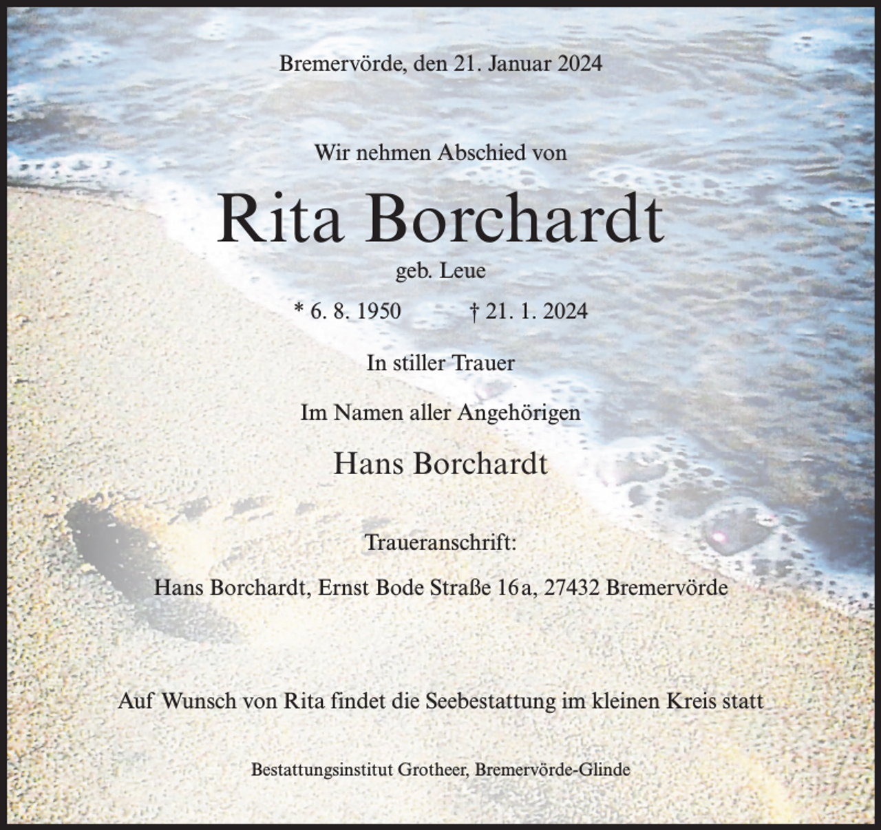 <p>Bremervörde, den 21. Januar 2024</p><p>Wir nehmen Abschied von</p><p>Rita Borchardt<br />geb. Leue</p><p>* 6. 8. 1950</p><p>† 21. 1. 2024</p><p>In stiller Trauer<br />Im Namen aller Angehörigen</p><p>Hans Borchardt<br />Traueranschrift:<br />Hans Borchardt, Ernst Bode Straße 16a, 27432 Bremervörde</p><p>Auf Wunsch von Rita findet die Seebestattung im kleinen Kreis statt<br />Bestattungsinstitut Grotheer, Bremervörde-Glinde</p>