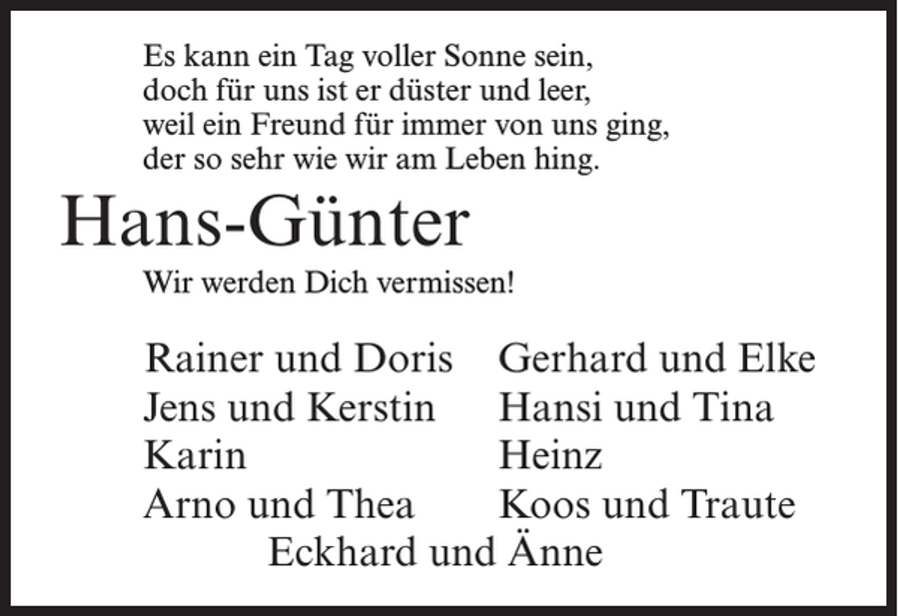 <p>Es kann ein Tag voller Sonne sein,<br />doch für uns ist er düster und leer,<br />weil ein Freund für immer von uns ging,<br />der so sehr wie wir am Leben hing.</p><p>Hans-Günter<br />Wir werden Dich vermissen!</p><p>Rainer und Doris Gerhard und Elke<br />Jens und Kerstin Hansi und Tina<br />Karin<br />Heinz<br />Arno und Thea Koos und Traute<br />Eckhard und Änne</p>