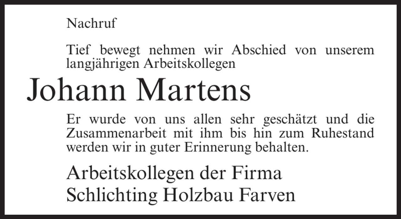 <p>Nachruf<br />Tief bewegt nehmen wir Abschied von unserem<br />langjährigen Arbeitskollegen</p><p>Johann Martens<br />Er wurde von uns allen sehr geschätzt und die<br />Zusammenarbeit mit ihm bis hin zum Ruhestand<br />werden wir in guter Erinnerung behalten.</p><p>Arbeitskollegen der Firma<br />Schlichting Holzbau Farven</p>