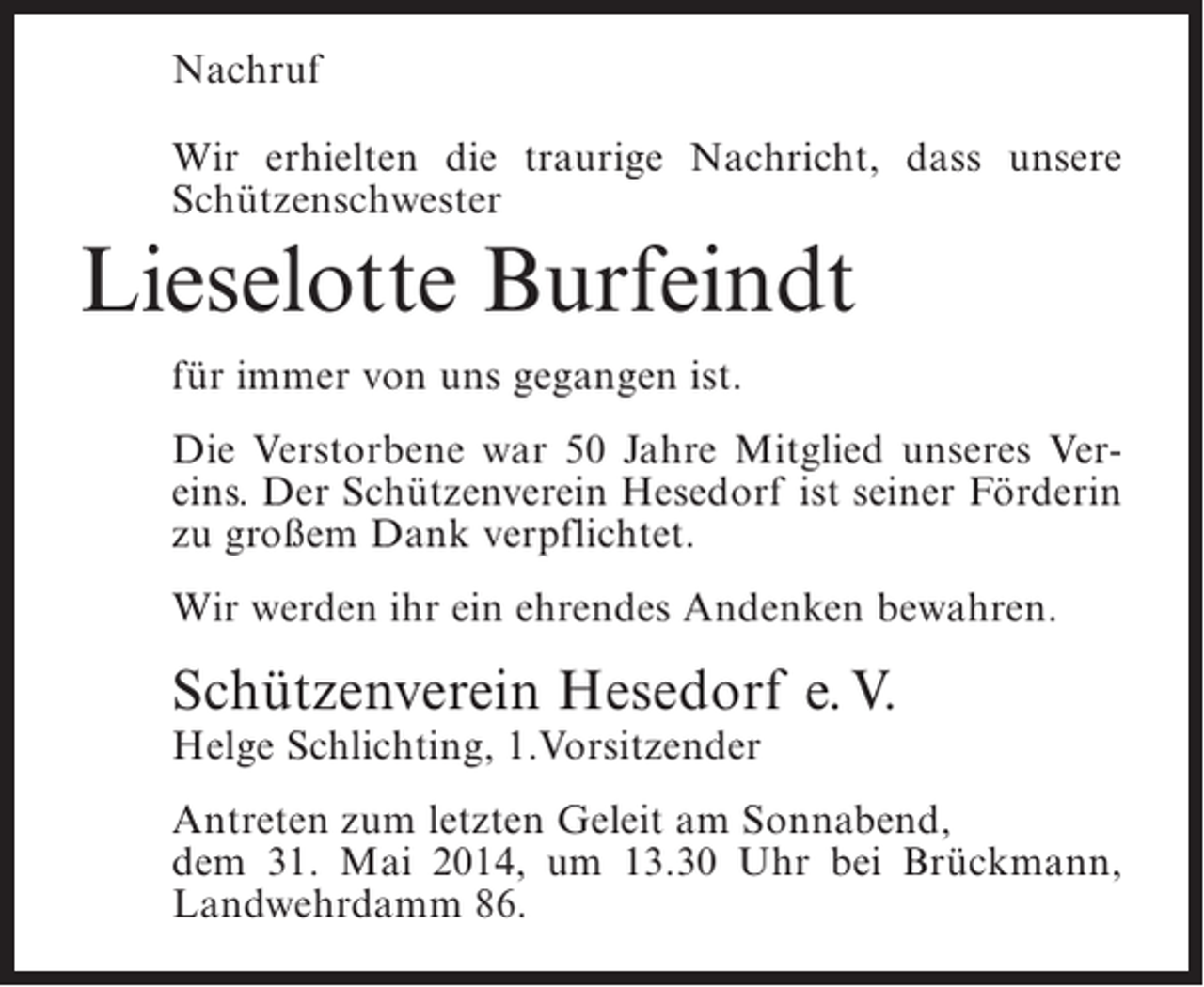 <p>Nachruf<br />Wir erhielten die traurige Nachricht, dass unsere<br />Schützenschwester</p><p>Lieselotte Burfeindt<br />für immer von uns gegangen ist.<br />Die Verstorbene war 50 Jahre Mitglied unseres Vereins. Der Schützenverein Hesedorf ist seiner Förderin<br />zu großem Dank verpflichtet.<br />Wir werden ihr ein ehrendes Andenken bewahren.</p><p>Schützenverein Hesedorf e. V.<br />Helge Schlichting, 1.Vorsitzender</p><p>Antreten zum letzten Geleit am Sonnabend,<br />dem 31. Mai 2014, um 13.30 Uhr bei Brückmann,<br />Landwehrdamm 86.</p>