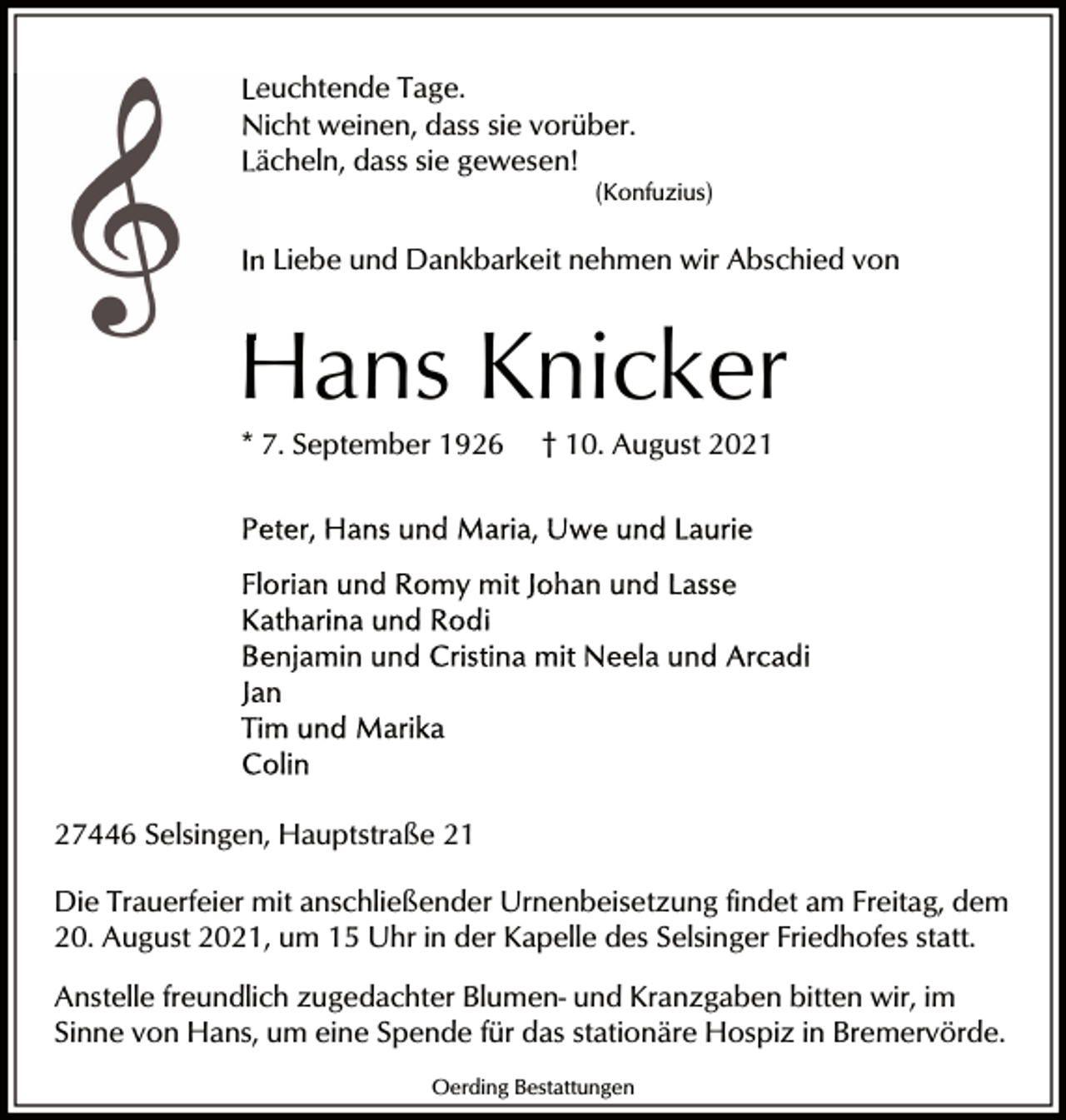 <p>Leuchtende Tage.<br />Nicht weinen, dass sie vvorüber.<br />gewesen!<br />Lächeln, dass sie gewese<br />(Konfuzius)</p><p>In Liebe und Dankbarke<br />Dankbarkeit nehmen wir Abschied von</p><p>Hans Knicker<br />* 7. September 1926</p><p>† 10. August 2021</p><p>27446 Selsingen, Hauptstraße 21<br />Die Trauerfeier mit anschließender Urnenbeisetzung findet am Freitag, dem<br />20. August 2021, um 15 Uhr in der Kapelle des Selsinger Friedhofes statt.<br />Anstelle freundlich zugedachter Blumen- und Kranzgaben bitten wir, im<br />Sinne von Hans, um eine Spende für das stationäre Hospiz in Bremervörde.<br />Oerding Bestattungen</p>
