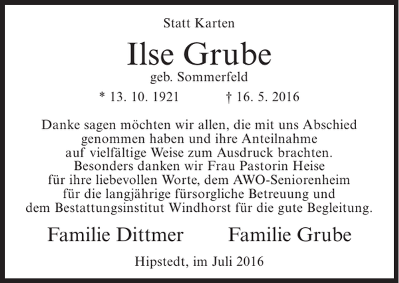 <p>Statt Karten</p><p>Ilse Grube</p><p>geb. Sommerfeld<br />* 13. 10. 1921<br />† 16. 5. 2016<br />Danke sagen möchten wir allen, die mit uns Abschied<br />genommen haben und ihre Anteilnahme<br />auf vielfältige Weise zum Ausdruck brachten.<br />Besonders danken wir Frau Pastorin Heise<br />für ihre liebevollen Worte, dem AWO-Seniorenheim<br />für die langjährige fürsorgliche Betreuung und<br />dem Bestattungsinstitut Windhorst für die gute Begleitung.</p><p>Familie Dittmer</p><p>Familie Grube</p><p>Hipstedt, im Juli 2016</p>