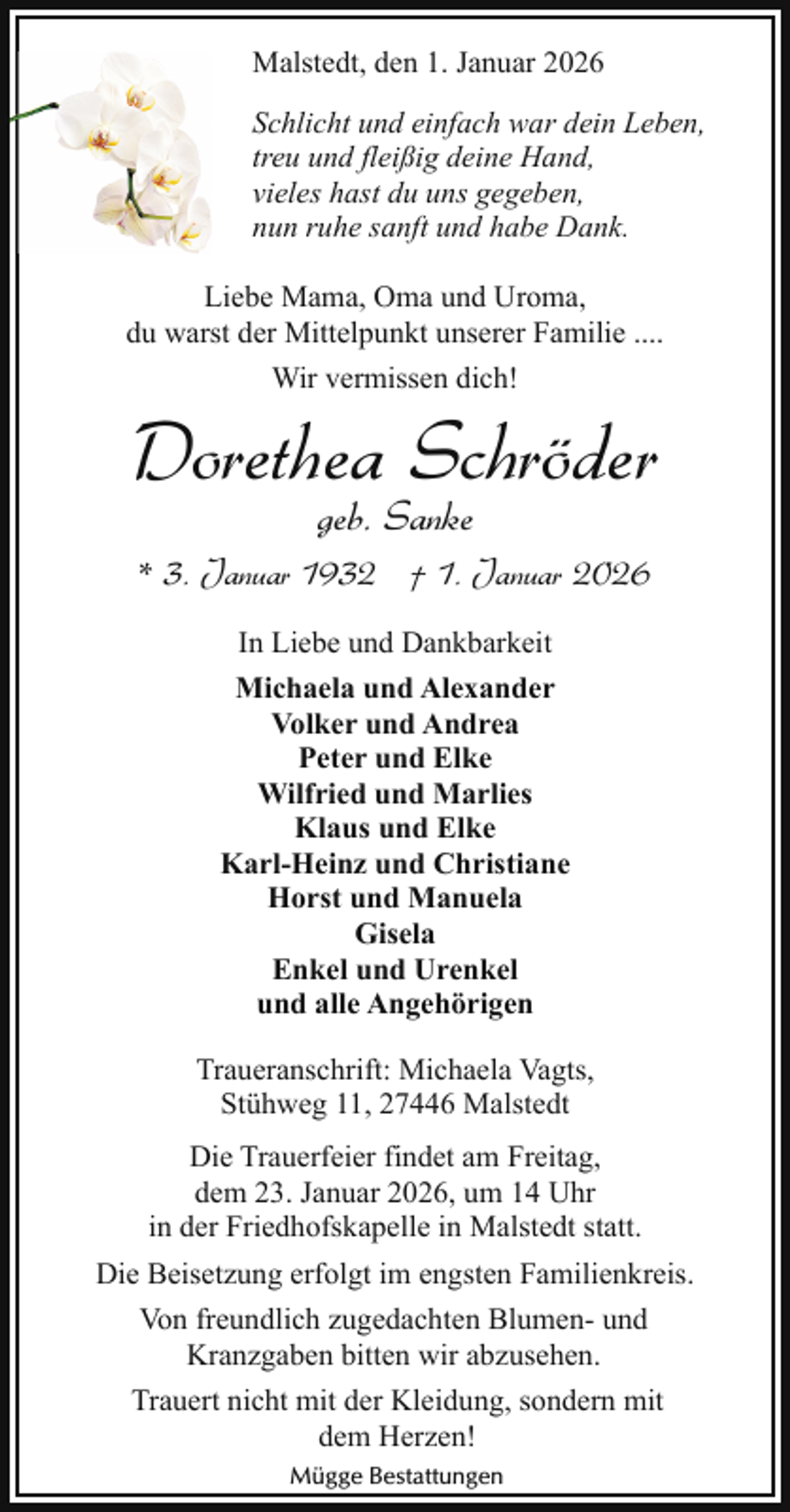 <p>Malstedt, den 1. Januar 2026<br />Schlicht und einfach war dein Leben,<br />treu und fleißig deine Hand,<br />vieles hast du uns gegeben,<br />nun ruhe sanft und habe Dank.<br />Liebe Mama, Oma und Uroma,<br />du warst der Mittelpunkt unserer Familie ....<br />Wir vermissen dich!</p><p>Dorethea Schröder<br />geb. Sanke</p><p>* 3. Januar 1932 † 1. Januar 2026<br />In Liebe und Dankbarkeit<br />Michaela und Alexander<br />Volker und Andrea<br />Peter und Elke<br />Wilfried und Marlies<br />Klaus und Elke<br />Karl-Heinz und Christiane<br />Horst und Manuela<br />Gisela<br />Enkel und Urenkel<br />und alle Angehörigen<br />Traueranschrift: Michaela Vagts,<br />Stühweg 11, 27446 Malstedt<br />Die Trauerfeier findet am Freitag,<br />dem 23. Januar 2026, um 14 Uhr<br />in der Friedhofskapelle in Malstedt statt.<br />Die Beisetzung erfolgt im engsten Familienkreis.<br />Von freundlich zugedachten Blumen- und<br />Kranzgaben bitten wir abzusehen.<br />Trauert nicht mit der Kleidung, sondern mit<br />dem Herzen!<br />Mügge Bestattungen</p>