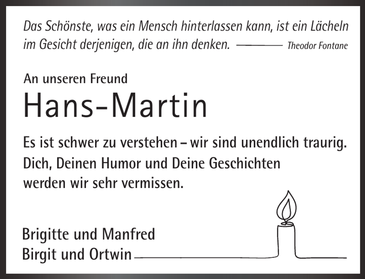 <p>Das Schönste, was ein Mensch hinterlassen kann, ist ein Lächeln<br />Theodor Fontane<br />im Gesicht derjenigen, die an ihn denken.<br />An unseren Freund</p><p>Hans-Martin<br />Es ist schwer zu verstehen – wir sind unendlich traurig.<br />Dich, Deinen Humor und Deine Geschichten<br />werden wir sehr vermissen.</p><p>Brigitte und Manfred<br />Birgit und Ortwin</p>