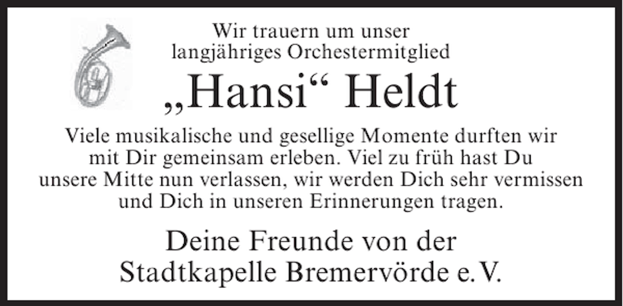 <p>Wir trauern um unser<br />langjähriges Orchestermitglied</p><p>„Hansi“ Heldt<br />Viele musikalische und gesellige Momente durften wir<br />mit Dir gemeinsam erleben. Viel zu früh hast Du<br />unsere Mitte nun verlassen, wir werden Dich sehr vermissen<br />und Dich in unseren Erinnerungen tragen.</p><p>Deine Freunde von der<br />Stadtkapelle Bremervörde e. V.</p>