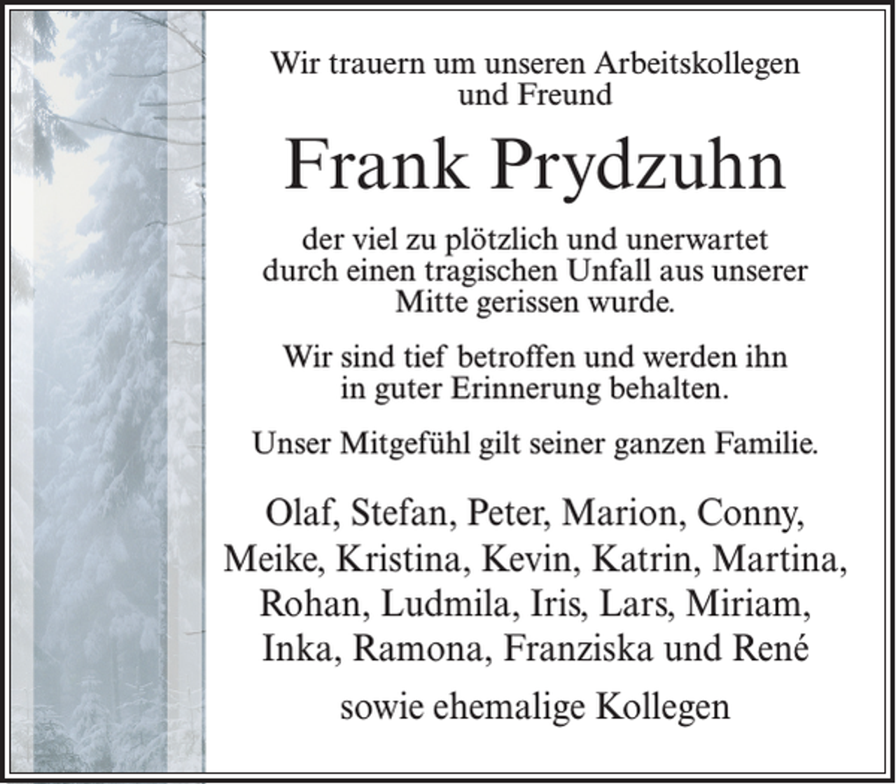 <p>Wir trauern um unseren Arbeitskollegen<br />und Freund</p><p>Frank Prydzuhn<br />der viel zu plötzlich und unerwartet<br />durch einen tragischen Unfall aus unserer<br />Mitte gerissen wurde.<br />Wir sind tief betroffen und werden ihn<br />in guter Erinnerung behalten.<br />Unser Mitgefühl gilt seiner ganzen Familie.</p><p>Olaf, Stefan, Peter, Marion, Conny,<br />Meike, Kristina, Kevin, Katrin, Martina,<br />Rohan, Ludmila, Iris, Lars, Miriam,<br />Inka, Ramona, Franziska und René<br />sowie ehemalige Kollegen</p>