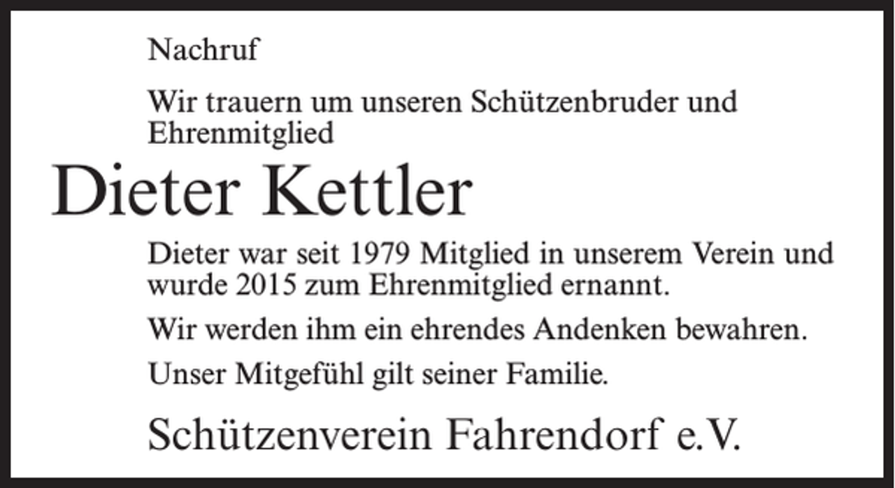 <p>Nachruf<br />Wir trauern um unseren Schützenbruder und<br />Ehrenmitglied</p><p>Dieter Kettler</p><p>Dieter war seit 1979 Mitglied in unserem Verein und<br />wurde 2015 zum Ehrenmitglied ernannt.<br />Wir werden ihm ein ehrendes Andenken bewahren.<br />Unser Mitgefühl gilt seiner Familie.</p><p>Schützenverein Fahrendorf e.V.</p>