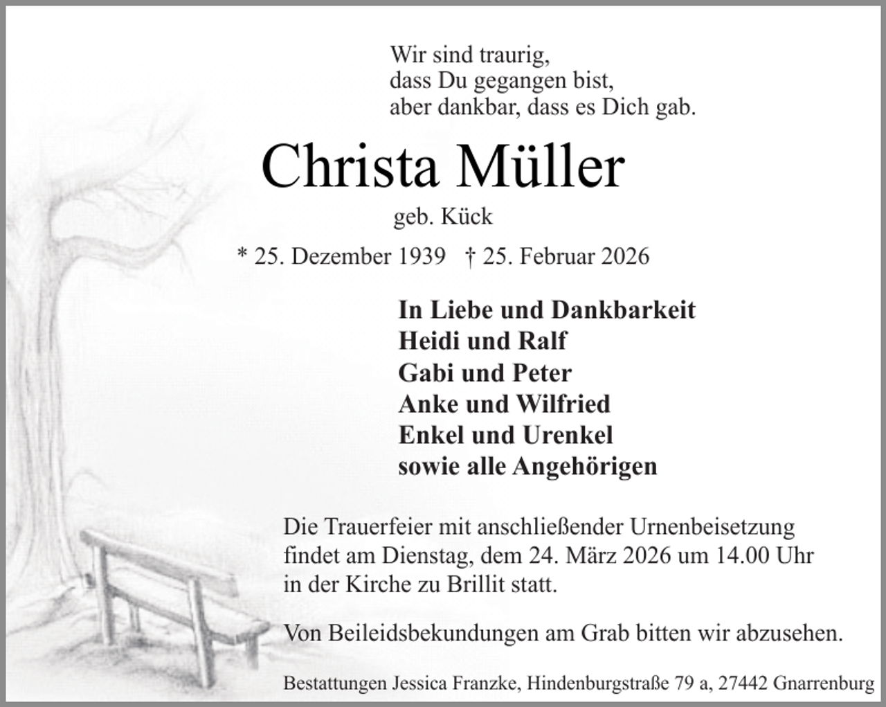 <p>Wir sind traurig,<br />dass Du gegangen bist,<br />aber dankbar, dass es Dich gab.</p><p>Christa Müller<br />geb. Kück</p><p>* 25. Dezember 1939 † 25. Februar 2026</p><p>In Liebe und Dankbarkeit<br />Heidi und Ralf<br />Gabi und Peter<br />Anke und Wilfried<br />Enkel und Urenkel<br />sowie alle Angehörigen<br />Die Trauerfeier mit anschließender Urnenbeisetzung<br />findet am Dienstag, dem 24. März 2026 um 14.00 Uhr<br />in der Kirche zu Brillit statt.<br />Von Beileidsbekundungen am Grab bitten wir abzusehen.<br />Bestattungen Jessica Franzke, Hindenburgstraße 79 a, 27442 Gnarrenburg</p>