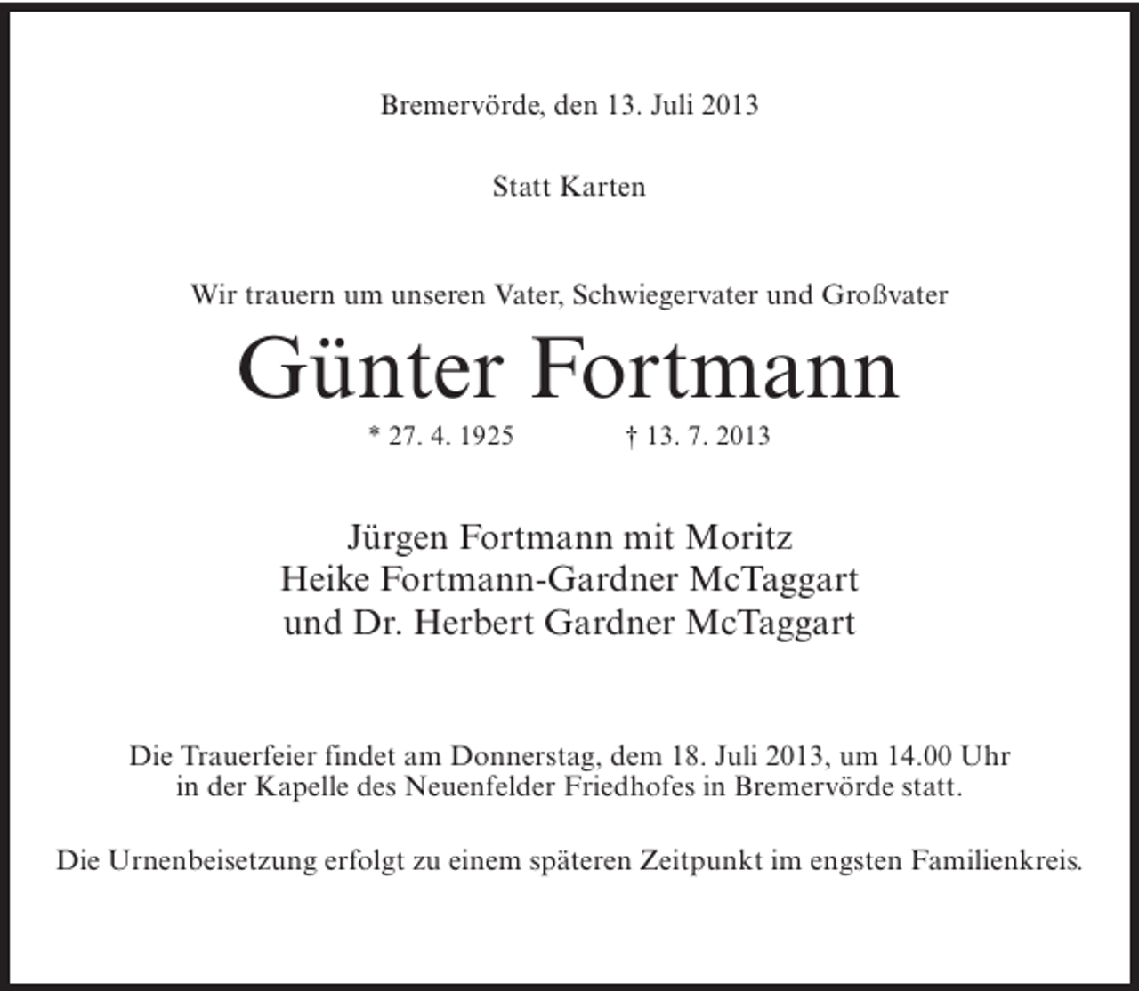 <p>Bremervörde, den 13. Juli 2013<br />Statt Karten</p><p>Wir trauern um unseren Vater, Schwiegervater und Großvater</p><p>Günter Fortmann<br />* 27. 4. 1925 † 13. 7. 2013</p><p>Jürgen Fortmann mit Moritz<br />Heike Fortmann-Gardner McTaggart<br />und Dr. Herbert Gardner McTaggart</p><p>Die Trauerfeier findet am Donnerstag, dem 18. Juli 2013, um 14.00 Uhr<br />in der Kapelle des Neuenfelder Friedhofes in Bremervörde statt.<br />Die Urnenbeisetzung erfolgt zu einem späteren Zeitpunkt im engsten Familienkreis.</p>