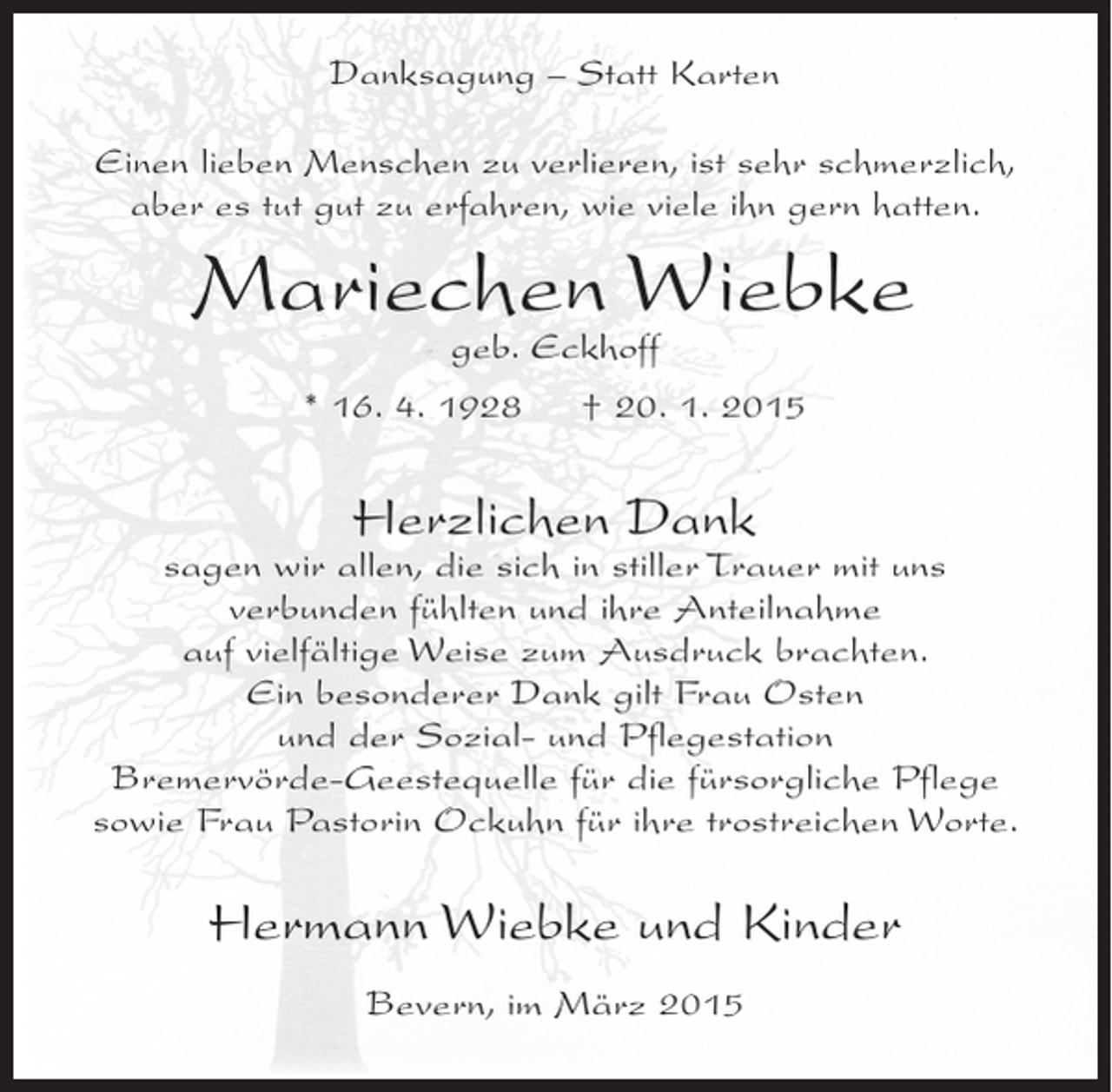 <p>Danksagung – Statt Karten<br />Einen lieben Menschen zu verlieren, ist sehr schmerzlich,<br />aber es tut gut zu erfahren, wie viele ihn gern hatten.</p><p>Mariechen Wiebke<br />geb. Eckhoff</p><p>* 16. 4. 1928</p><p>† 20. 1. 2015</p><p>Herzlichen Dank</p><p>sagen wir allen, die sich in stiller Trauer mit uns<br />verbunden fühlten und ihre Anteilnahme<br />auf vielfältige Weise zum Ausdruck brachten.<br />Ein besonderer Dank gilt Frau Osten<br />und der Sozial- und Pflegestation<br />Bremervörde-Geestequelle für die fürsorgliche Pflege<br />sowie Frau Pastorin Ockuhn für ihre trostreichen Worte.</p><p>Hermann Wiebke und Kinder<br />Bevern, im März 2015</p>