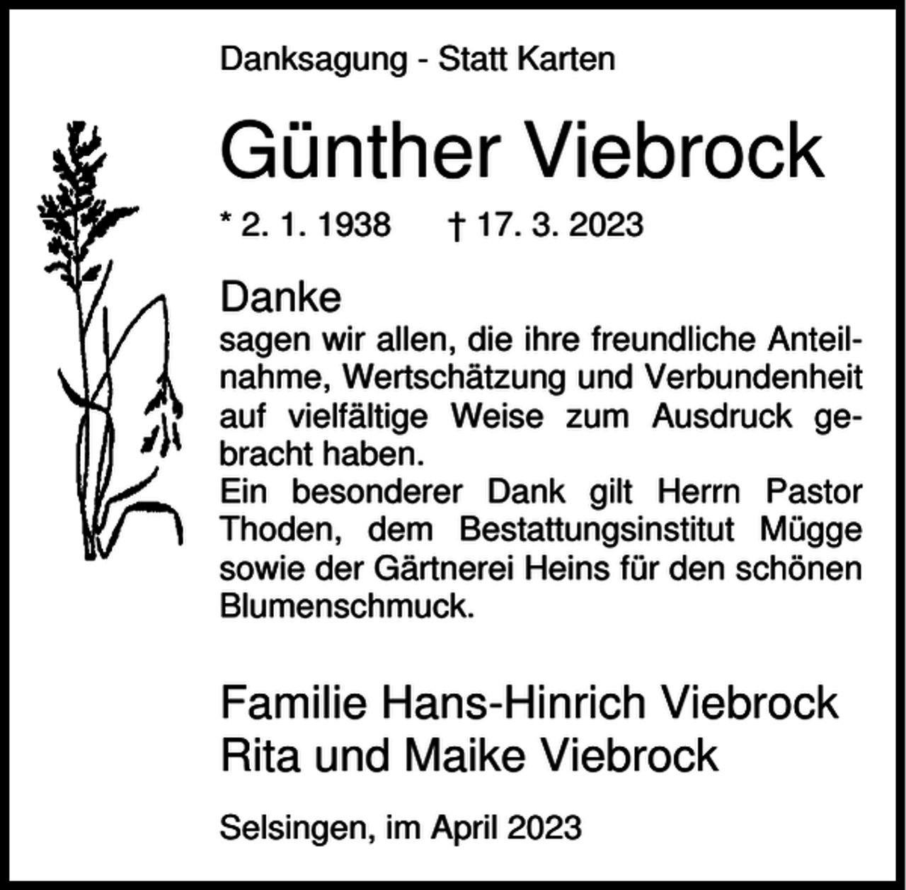 <p>Danksagung - Statt Karten</p><p>Günther Viebrock<br />* 2. 1. 1938</p><p>† 17. 3. 2023</p><p>Danke<br />sagen wir allen, die ihre freundliche Anteilnahme, Wertschätzung und Verbundenheit<br />auf vielfältige Weise zum Ausdruck gebracht haben.<br />Ein besonderer Dank gilt Herrn Pastor<br />Thoden, dem Bestattungsinstitut Mügge<br />sowie der Gärtnerei Heins für den schönen<br />Blumenschmuck.</p><p>Familie Hans-Hinrich Viebrock<br />Rita und Maike Viebrock<br />Selsingen, im April 2023</p>