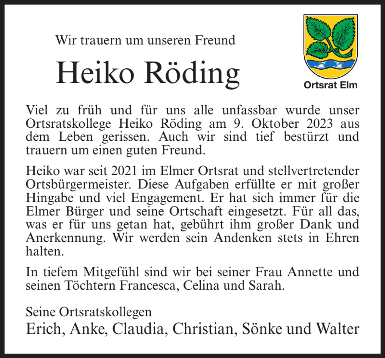 <p>Wir trauern um unseren Freund</p><p>Heiko Röding</p><p>Ortsrat Elm</p><p>Viel zu früh und für uns alle unfassbar wurde unser<br />Ortsratskollege Heiko Röding am 9. Oktober 2023 aus<br />dem Leben gerissen. Auch wir sind tief bestürzt und<br />trauern um einen guten Freund.<br />Heiko war seit 2021 im Elmer Ortsrat und stellvertretender<br />Ortsbürgermeister. Diese Aufgaben erfüllte er mit großer<br />Hingabe und viel Engagement. Er hat sich immer für die<br />Elmer Bürger und seine Ortschaft eingesetzt. Für all das,<br />was er für uns getan hat, gebührt ihm großer Dank und<br />Anerkennung. Wir werden sein Andenken stets in Ehren<br />halten.<br />In tiefem Mitgefühl sind wir bei seiner Frau Annette und<br />seinen Töchtern Francesca, Celina und Sarah.<br />Seine Ortsratskollegen</p><p>Erich, Anke, Claudia, Christian, Sönke und Walter</p>