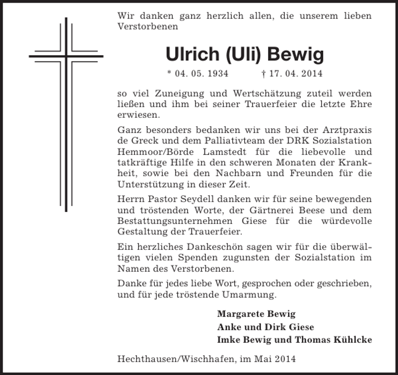 <p>Wir danken ganz herzlich allen, die unserem lieben<br />Verstorbenen</p><p>Ulrich (Uli) Bewig<br />* 04. 05. 1934</p><p>† 17. 04. 2014</p><p>so viel Zuneigung und Wertschätzung zuteil werden<br />ließen und ihm bei seiner Trauerfeier die letzte Ehre<br />erwiesen.<br />Ganz besonders bedanken wir uns bei der Arztpraxis<br />de Greck und dem Palliativteam der DRK Sozialstation<br />Hemmoor/Börde Lamstedt für die liebevolle und<br />tatkräftige Hilfe in den schweren Monaten der Krankheit, sowie bei den Nachbarn und Freunden für die<br />Unterstützung in dieser Zeit.<br />Herrn Pastor Seydell danken wir für seine bewegenden<br />und tröstenden Worte, der Gärtnerei Beese und dem<br />Bestattungsunternehmen Giese für die würdevolle<br />Gestaltung der Trauerfeier.<br />Ein herzliches Dankeschön sagen wir für die überwältigen vielen Spenden zugunsten der Sozialstation im<br />Namen des Verstorbenen.<br />Danke für jedes liebe Wort, gesprochen oder geschrieben,<br />und für jede tröstende Umarmung.<br />Margarete Bewig<br />Anke und Dirk Giese<br />Imke Bewig und Thomas Kühlcke<br />Hechthausen/Wischhafen, im Mai 2014</p>