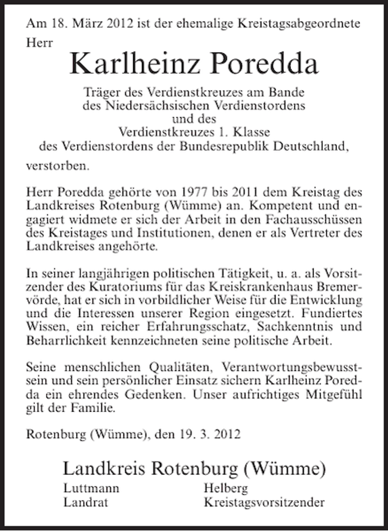 <p>Am 18. März 2012 ist der ehemalige Kreistagsabgeordnete<br />Herr</p><p>Karlheinz Poredda<br />Träger des Verdienstkreuzes am Bande<br />des Niedersächsischen Verdienstordens<br />und des<br />Verdienstkreuzes 1. Klasse<br />des Verdienstordens der Bundesrepublik Deutschland,<br />verstorben.<br />Herr Poredda gehörte von 1977 bis 2011 dem Kreistag des<br />Landkreises Rotenburg (Wümme) an. Kompetent und engagiert widmete er sich der Arbeit in den Fachausschüssen<br />des Kreistages und Institutionen, denen er als Vertreter des<br />Landkreises angehörte.<br />In seiner langjährigen politischen Tätigkeit, u. a. als Vorsitzender des Kuratoriums für das Kreiskrankenhaus Bremervörde, hat er sich in vorbildlicher Weise für die Entwicklung<br />und die Interessen unserer Region eingesetzt. Fundiertes<br />Wissen, ein reicher Erfahrungsschatz, Sachkenntnis und<br />Beharrlichkeit kennzeichneten seine politische Arbeit.<br />Seine menschlichen Qualitäten, Verantwortungsbewusstsein und sein persönlicher Einsatz sichern Karlheinz Poredda ein ehrendes Gedenken. Unser aufrichtiges Mitgefühl<br />gilt der Familie.<br />Rotenburg (Wümme), den 19. 3. 2012</p><p>Landkreis Rotenburg (Wümme)<br />Luttmann<br />Landrat</p><p>Helberg<br />Kreistagsvorsitzender</p>